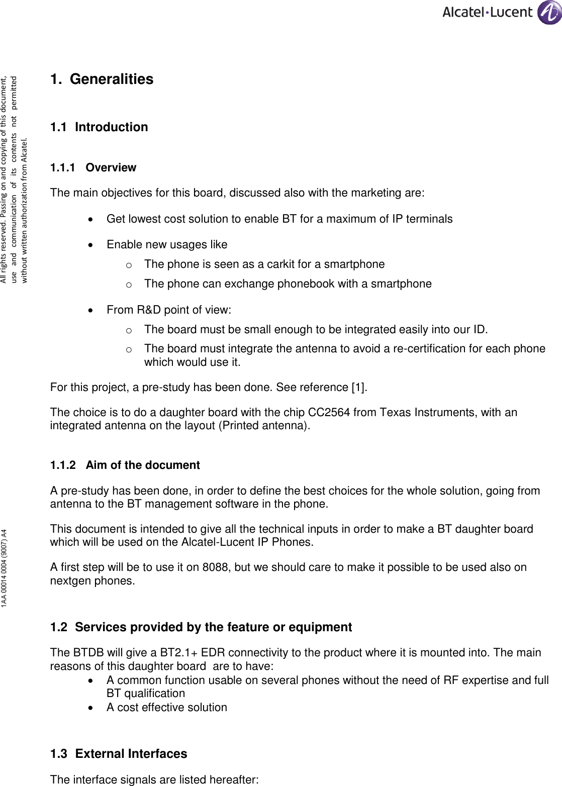      All rights reserved. Passing on and copying of this document, use  and  communication  of  its  contents  not  permitted without written authorization from Alcatel. 1. Generalities 1.1 Introduction  1.1.1 Overview The main objectives for this board, discussed also with the marketing are:  Get lowest cost solution to enable BT for a maximum of IP terminals  Enable new usages like o The phone is seen as a carkit for a smartphone o The phone can exchange phonebook with a smartphone  From R&amp;D point of view: o The board must be small enough to be integrated easily into our ID. o The board must integrate the antenna to avoid a re-certification for each phone which would use it. For this project, a pre-study has been done. See reference [1]. The choice is to do a daughter board with the chip CC2564 from Texas Instruments, with an integrated antenna on the layout (Printed antenna). 1.1.2 Aim of the document A pre-study has been done, in order to define the best choices for the whole solution, going from antenna to the BT management software in the phone. This document is intended to give all the technical inputs in order to make a BT daughter board which will be used on the Alcatel-Lucent IP Phones. A first step will be to use it on 8088, but we should care to make it possible to be used also on nextgen phones. 1.2 Services provided by the feature or equipment The BTDB will give a BT2.1+ EDR connectivity to the product where it is mounted into. The main reasons of this daughter board  are to have:  A common function usable on several phones without the need of RF expertise and full BT qualification  A cost effective solution 1.3 External Interfaces The interface signals are listed hereafter: 