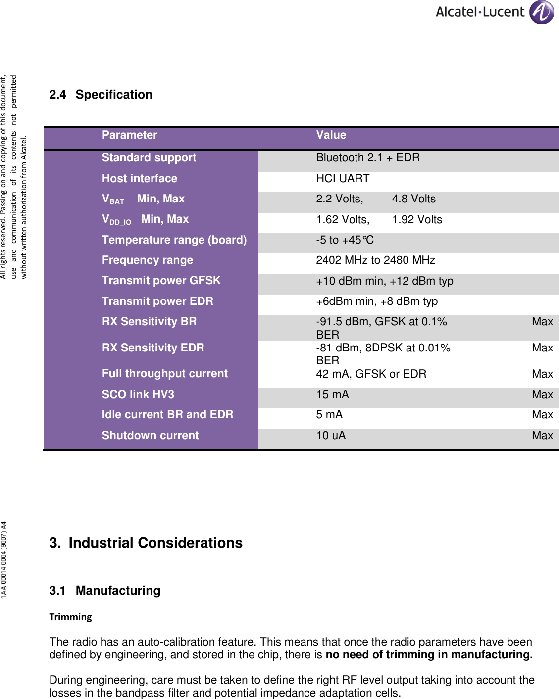      All rights reserved. Passing on and copying of this document, use  and  communication  of  its  contents  not  permitted without written authorization from Alcatel.  2.4 Specification  Parameter Value  Standard support Bluetooth 2.1 + EDR  Host interface HCI UART  VBAT    Min, Max 2.2 Volts,         4.8 Volts  VDD_IO   Min, Max 1.62 Volts,       1.92 Volts  Temperature range (board) -5 to +45°C  Frequency range 2402 MHz to 2480 MHz  Transmit power GFSK +10 dBm min, +12 dBm typ  Transmit power EDR +6dBm min, +8 dBm typ  RX Sensitivity BR -91.5 dBm, GFSK at 0.1% BER Max RX Sensitivity EDR -81 dBm, 8DPSK at 0.01% BER Max Full throughput current 42 mA, GFSK or EDR Max SCO link HV3 15 mA Max Idle current BR and EDR 5 mA Max Shutdown current 10 uA Max   3. Industrial Considerations 3.1 Manufacturing  Trimming The radio has an auto-calibration feature. This means that once the radio parameters have been defined by engineering, and stored in the chip, there is no need of trimming in manufacturing. During engineering, care must be taken to define the right RF level output taking into account the losses in the bandpass filter and potential impedance adaptation cells. 