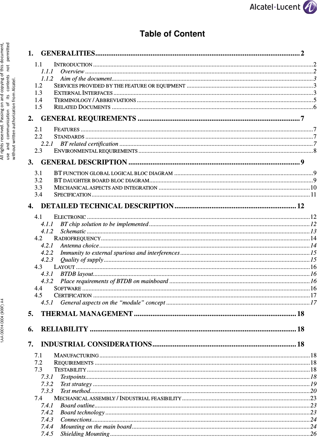     All rights reserved. Passing on and copying of this document, use  and  communication  of  its  contents not  permitted without written authorization from Alcatel. Table of Content 1. GENERALITIES ............................................................................................................... 2 1.1 INTRODUCTION ............................................................................................................................................. 2 1.1.1 Overview .................................................................................................................................................. 2 1.1.2 Aim of the document ................................................................................................................................. 3 1.2 SERVICES PROVIDED BY THE FEATURE OR EQUIPMENT ................................................................................. 3 1.3 EXTERNAL INTERFACES ................................................................................................................................ 3 1.4 TERMINOLOGY / ABBREVIATIONS ................................................................................................................. 5 1.5 RELATED DOCUMENTS ................................................................................................................................. 6 2. GENERAL REQUIREMENTS ........................................................................................ 7 2.1 FEATURES ..................................................................................................................................................... 7 2.2 STANDARDS .................................................................................................................................................. 7 2.2.1 BT related certification ............................................................................................................................ 7 2.3 ENVIRONMENTAL REQUIREMENTS ................................................................................................................ 8 3. GENERAL DESCRIPTION ............................................................................................. 9 3.1 BT FUNCTION GLOBAL LOGICAL BLOC DIAGRAM ......................................................................................... 9 3.2 BT DAUGHTER BOARD BLOC DIAGRAM......................................................................................................... 9 3.3 MECHANICAL ASPECTS AND INTEGRATION ................................................................................................. 10 3.4 SPECIFICATION ............................................................................................................................................ 11 4. DETAILED TECHNICAL DESCRIPTION .................................................................. 12 4.1 ELECTRONIC ............................................................................................................................................... 12 4.1.1 BT chip solution to be implemented ....................................................................................................... 12 4.1.2 Schematic ............................................................................................................................................... 13 4.2 RADIOFREQUENCY ...................................................................................................................................... 14 4.2.1 Antenna choice ....................................................................................................................................... 14 4.2.2 Immunity to external spurious and interferences ................................................................................... 15 4.2.3 Quality of supply .................................................................................................................................... 15 4.3 LAYOUT ...................................................................................................................................................... 16 4.3.1 BTDB layout ........................................................................................................................................... 16 4.3.2 Place requirements of BTDB on mainboard .......................................................................................... 16 4.4 SOFTWARE .................................................................................................................................................. 16 4.5 CERTIFICATION ........................................................................................................................................... 17 4.5.1 General aspects on the “module” concept ............................................................................................ 17 5. THERMAL MANAGEMENT ........................................................................................ 18 6. RELIABILITY ................................................................................................................ 18 7. INDUSTRIAL CONSIDERATIONS .............................................................................. 18 7.1 MANUFACTURING ....................................................................................................................................... 18 7.2 REQUIREMENTS .......................................................................................................................................... 18 7.3 TESTABILITY ............................................................................................................................................... 18 7.3.1 Testpoints................................................................................................................................................ 18 7.3.2 Test strategy ........................................................................................................................................... 19 7.3.3 Test method ............................................................................................................................................. 20 7.4 MECHANICAL ASSEMBLY / INDUSTRIAL FEASIBILITY .................................................................................. 23 7.4.1 Board outline .......................................................................................................................................... 23 7.4.2 Board technology ................................................................................................................................... 23 7.4.3 Connections ............................................................................................................................................ 24 7.4.4 Mounting on the main board .................................................................................................................. 24 7.4.5 Shielding Mounting ................................................................................................................................ 26 