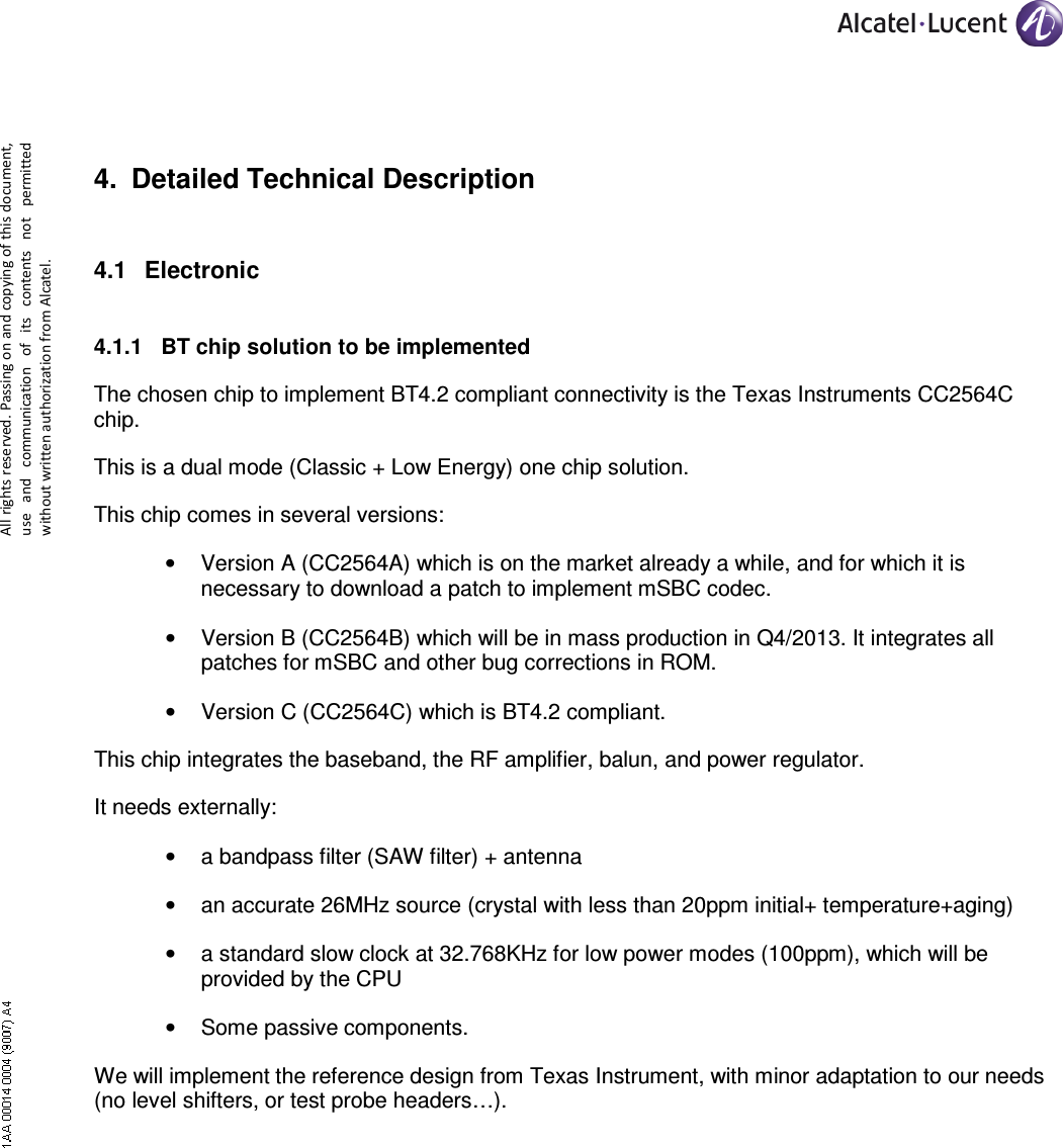     All rights reserved. Passing on and copying of this document, use  and  communication  of  its  contents not  permitted without written authorization from Alcatel. 4.  Detailed Technical Description 4.1  Electronic  4.1.1  BT chip solution to be implemented The chosen chip to implement BT4.2 compliant connectivity is the Texas Instruments CC2564C chip. This is a dual mode (Classic + Low Energy) one chip solution. This chip comes in several versions: •  Version A (CC2564A) which is on the market already a while, and for which it is necessary to download a patch to implement mSBC codec. •  Version B (CC2564B) which will be in mass production in Q4/2013. It integrates all patches for mSBC and other bug corrections in ROM. •  Version C (CC2564C) which is BT4.2 compliant.  This chip integrates the baseband, the RF amplifier, balun, and power regulator.  It needs externally: •  a bandpass filter (SAW filter) + antenna •  an accurate 26MHz source (crystal with less than 20ppm initial+ temperature+aging) •  a standard slow clock at 32.768KHz for low power modes (100ppm), which will be provided by the CPU •  Some passive components. We will implement the reference design from Texas Instrument, with minor adaptation to our needs (no level shifters, or test probe headers…). 