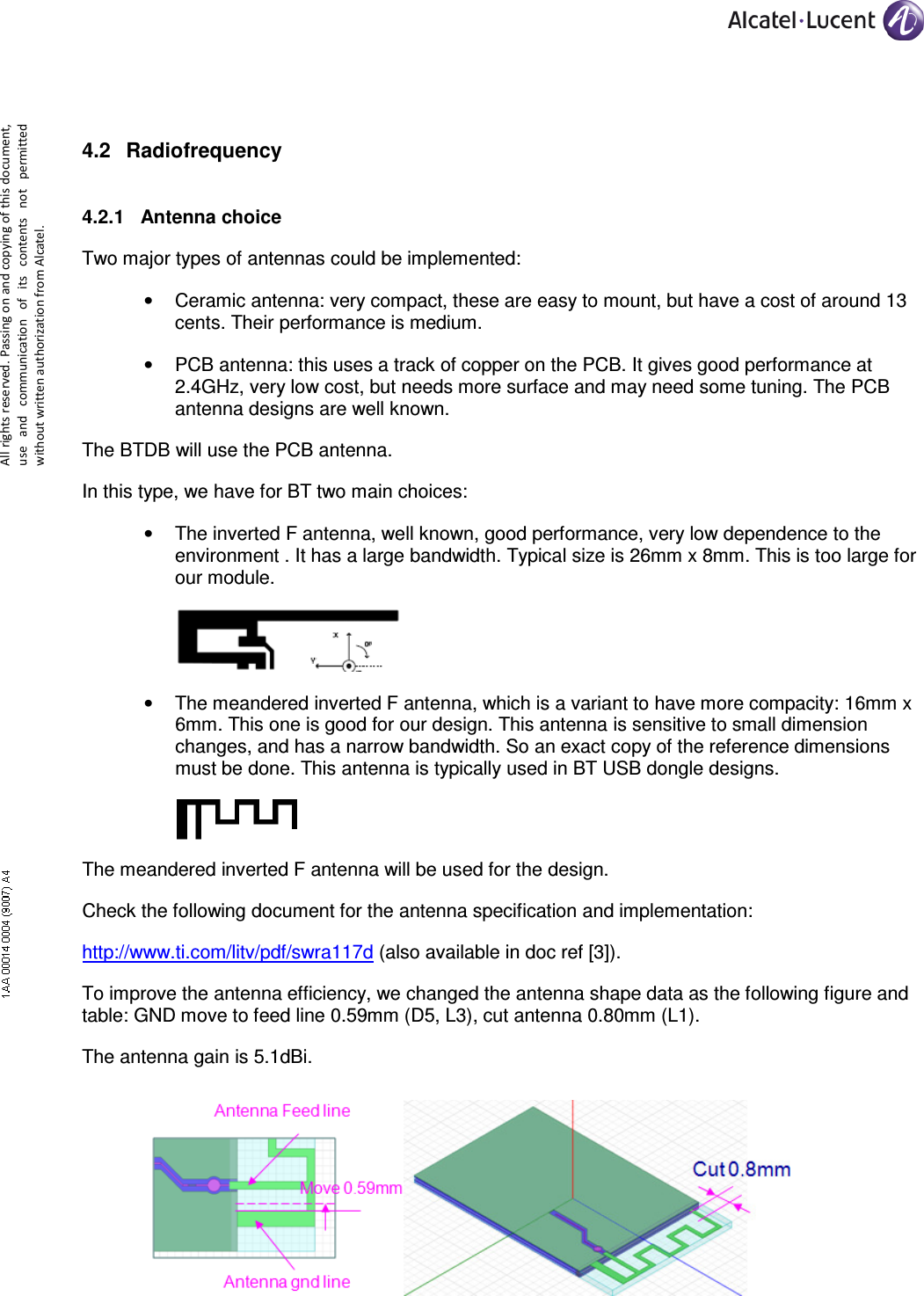     All rights reserved. Passing on and copying of this document, use  and  communication  of  its  contents not  permitted without written authorization from Alcatel.  4.2  Radiofrequency  4.2.1  Antenna choice Two major types of antennas could be implemented: •  Ceramic antenna: very compact, these are easy to mount, but have a cost of around 13 cents. Their performance is medium. •  PCB antenna: this uses a track of copper on the PCB. It gives good performance at 2.4GHz, very low cost, but needs more surface and may need some tuning. The PCB antenna designs are well known. The BTDB will use the PCB antenna. In this type, we have for BT two main choices: •  The inverted F antenna, well known, good performance, very low dependence to the environment . It has a large bandwidth. Typical size is 26mm x 8mm. This is too large for our module.  •  The meandered inverted F antenna, which is a variant to have more compacity: 16mm x 6mm. This one is good for our design. This antenna is sensitive to small dimension changes, and has a narrow bandwidth. So an exact copy of the reference dimensions must be done. This antenna is typically used in BT USB dongle designs.  The meandered inverted F antenna will be used for the design. Check the following document for the antenna specification and implementation: http://www.ti.com/litv/pdf/swra117d (also available in doc ref [3]). To improve the antenna efficiency, we changed the antenna shape data as the following figure and table: GND move to feed line 0.59mm (D5, L3), cut antenna 0.80mm (L1). The antenna gain is 5.1dBi.  