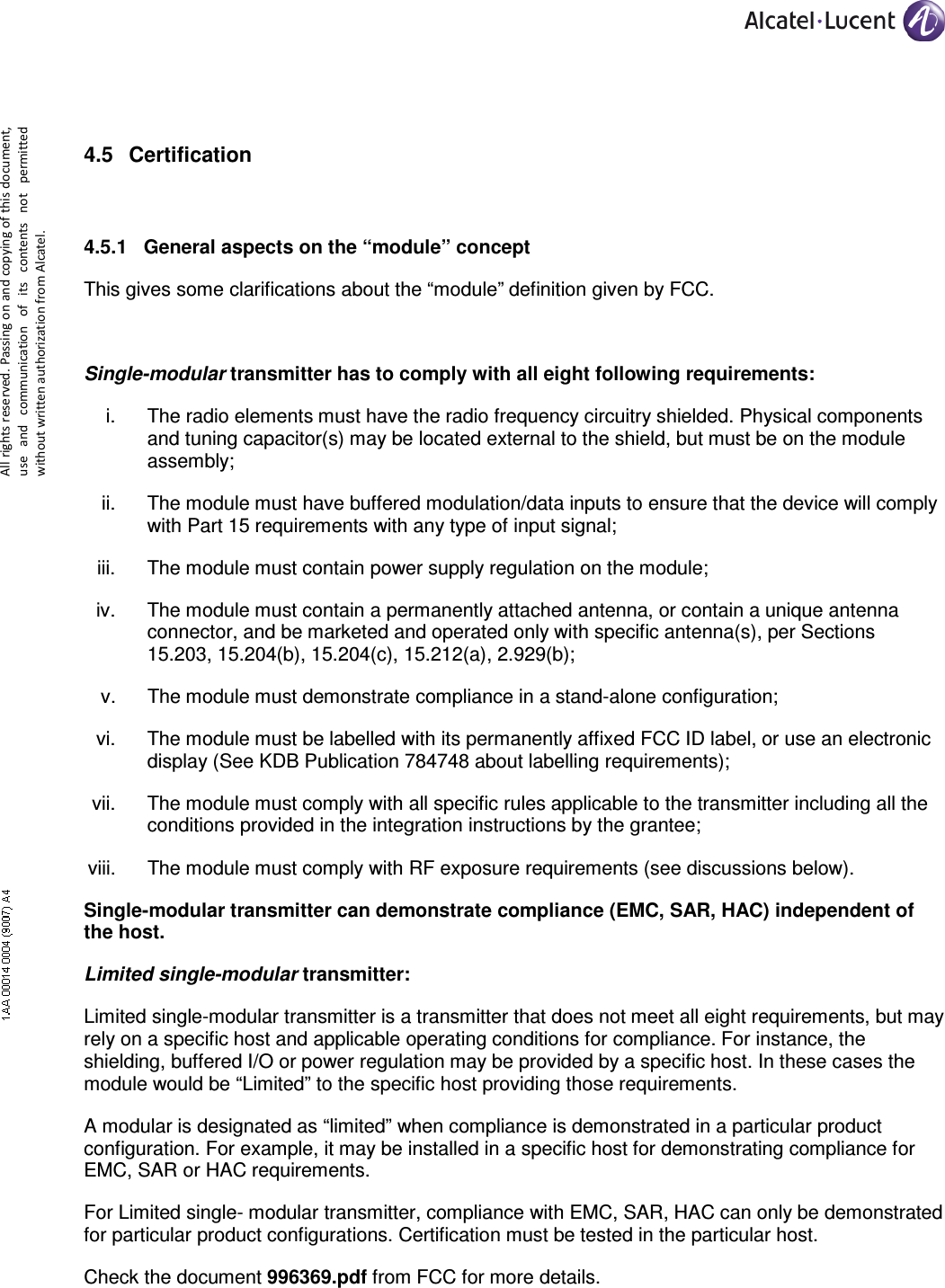     All rights reserved. Passing on and copying of this document, use  and  communication  of  its  contents not  permitted without written authorization from Alcatel.  4.5  Certification  4.5.1  General aspects on the “module” concept This gives some clarifications about the “module” definition given by FCC.  Single-modular transmitter has to comply with all eight following requirements: i.  The radio elements must have the radio frequency circuitry shielded. Physical components and tuning capacitor(s) may be located external to the shield, but must be on the module assembly;  ii.  The module must have buffered modulation/data inputs to ensure that the device will comply with Part 15 requirements with any type of input signal;  iii.  The module must contain power supply regulation on the module;  iv.  The module must contain a permanently attached antenna, or contain a unique antenna connector, and be marketed and operated only with specific antenna(s), per Sections 15.203, 15.204(b), 15.204(c), 15.212(a), 2.929(b);  v.  The module must demonstrate compliance in a stand-alone configuration;  vi.  The module must be labelled with its permanently affixed FCC ID label, or use an electronic display (See KDB Publication 784748 about labelling requirements);  vii.  The module must comply with all specific rules applicable to the transmitter including all the conditions provided in the integration instructions by the grantee;  viii.  The module must comply with RF exposure requirements (see discussions below).  Single-modular transmitter can demonstrate compliance (EMC, SAR, HAC) independent of the host. Limited single-modular transmitter: Limited single-modular transmitter is a transmitter that does not meet all eight requirements, but may rely on a specific host and applicable operating conditions for compliance. For instance, the shielding, buffered I/O or power regulation may be provided by a specific host. In these cases the module would be “Limited” to the specific host providing those requirements. A modular is designated as “limited” when compliance is demonstrated in a particular product configuration. For example, it may be installed in a specific host for demonstrating compliance for EMC, SAR or HAC requirements. For Limited single- modular transmitter, compliance with EMC, SAR, HAC can only be demonstrated for particular product configurations. Certification must be tested in the particular host. Check the document 996369.pdf from FCC for more details. 