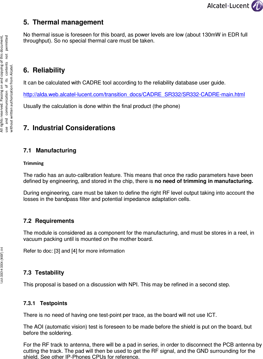     All rights reserved. Passing on and copying of this document, use  and  communication  of  its  contents not  permitted without written authorization from Alcatel. 5.  Thermal management No thermal issue is foreseen for this board, as power levels are low (about 130mW in EDR full throughput). So no special thermal care must be taken. 6.  Reliability It can be calculated with CADRE tool according to the reliability database user guide. http://alda.web.alcatel-lucent.com/transition_docs/CADRE_SR332/SR332-CADRE-main.html Usually the calculation is done within the final product (the phone)  7.  Industrial Considerations 7.1  Manufacturing  Trimming The radio has an auto-calibration feature. This means that once the radio parameters have been defined by engineering, and stored in the chip, there is no need of trimming in manufacturing. During engineering, care must be taken to define the right RF level output taking into account the losses in the bandpass filter and potential impedance adaptation cells. 7.2  Requirements The module is considered as a component for the manufacturing, and must be stores in a reel, in vacuum packing until is mounted on the mother board.  Refer to doc: [3] and [4] for more information 7.3  Testability This proposal is based on a discussion with NPI. This may be refined in a second step. 7.3.1  Testpoints There is no need of having one test-point per trace, as the board will not use ICT. The AOI (automatic vision) test is foreseen to be made before the shield is put on the board, but before the soldering. For the RF track to antenna, there will be a pad in series, in order to disconnect the PCB antenna by cutting the track. The pad will then be used to get the RF signal, and the GND surrounding for the shield. See other IP-Phones CPUs for reference. 