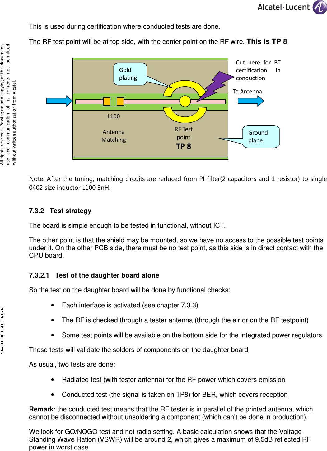     All rights reserved. Passing on and copying of this document, use  and  communication  of  its  contents not  permitted without written authorization from Alcatel. This is used during certification where conducted tests are done. The RF test point will be at top side, with the center point on the RF wire. This is TP 8  Note: After the tuning, matching circuits are reduced from PI filter(2 capacitors and 1 resistor) to single 0402 size inductor L100 3nH. 7.3.2  Test strategy The board is simple enough to be tested in functional, without ICT. The other point is that the shield may be mounted, so we have no access to the possible test points under it. On the other PCB side, there must be no test point, as this side is in direct contact with the CPU board. 7.3.2.1  Test of the daughter board alone So the test on the daughter board will be done by functional checks: •  Each interface is activated (see chapter 7.3.3) •  The RF is checked through a tester antenna (through the air or on the RF testpoint) •  Some test points will be available on the bottom side for the integrated power regulators. These tests will validate the solders of components on the daughter board As usual, two tests are done: •  Radiated test (with tester antenna) for the RF power which covers emission •  Conducted test (the signal is taken on TP8) for BER, which covers reception Remark: the conducted test means that the RF tester is in parallel of the printed antenna, which cannot be disconnected without unsoldering a component (which can’t be done in production). We look for GO/NOGO test and not radio setting. A basic calculation shows that the Voltage Standing Wave Ration (VSWR) will be around 2, which gives a maximum of 9.5dB reflected RF power in worst case.  To Antenna L100  Antenna Matching  RF Test point TP 8 Cut  here  for  BT certification  in conduction Ground plane Gold plating 