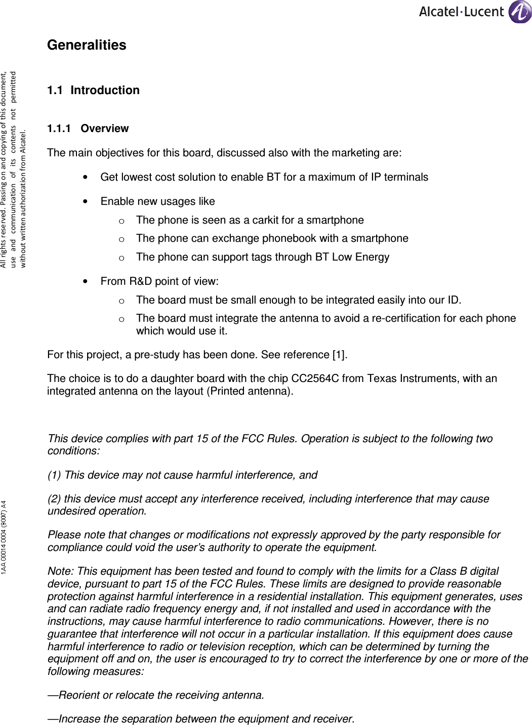     All rights reserved. Passing on and copying of this document, use  and  communication  of  its  contents not  permitted without written authorization from Alcatel. Generalities 1.1  Introduction  1.1.1  Overview The main objectives for this board, discussed also with the marketing are: •  Get lowest cost solution to enable BT for a maximum of IP terminals •  Enable new usages like o  The phone is seen as a carkit for a smartphone o  The phone can exchange phonebook with a smartphone o  The phone can support tags through BT Low Energy •  From R&amp;D point of view: o  The board must be small enough to be integrated easily into our ID. o  The board must integrate the antenna to avoid a re-certification for each phone which would use it. For this project, a pre-study has been done. See reference [1]. The choice is to do a daughter board with the chip CC2564C from Texas Instruments, with an integrated antenna on the layout (Printed antenna).  This device complies with part 15 of the FCC Rules. Operation is subject to the following two conditions:  (1) This device may not cause harmful interference, and  (2) this device must accept any interference received, including interference that may cause undesired operation. Please note that changes or modifications not expressly approved by the party responsible for compliance could void the user’s authority to operate the equipment. Note: This equipment has been tested and found to comply with the limits for a Class B digital device, pursuant to part 15 of the FCC Rules. These limits are designed to provide reasonable protection against harmful interference in a residential installation. This equipment generates, uses and can radiate radio frequency energy and, if not installed and used in accordance with the instructions, may cause harmful interference to radio communications. However, there is no guarantee that interference will not occur in a particular installation. If this equipment does cause harmful interference to radio or television reception, which can be determined by turning the equipment off and on, the user is encouraged to try to correct the interference by one or more of the following measures: —Reorient or relocate the receiving antenna. —Increase the separation between the equipment and receiver. 