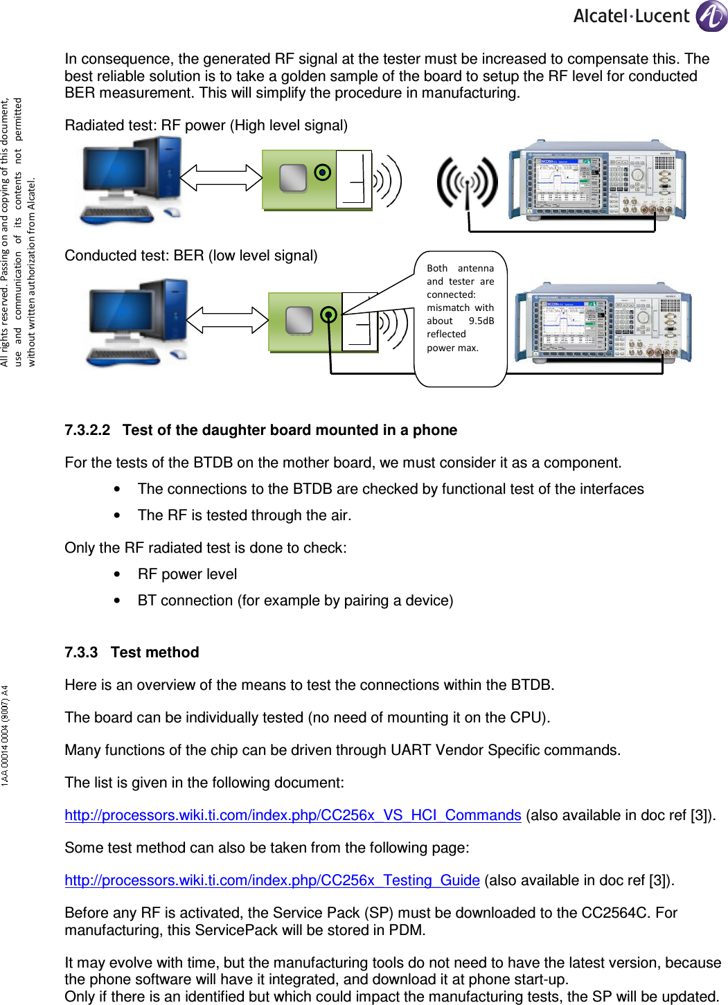     All rights reserved. Passing on and copying of this document, use  and  communication  of  its  contents not  permitted without written authorization from Alcatel. In consequence, the generated RF signal at the tester must be increased to compensate this. The best reliable solution is to take a golden sample of the board to setup the RF level for conducted BER measurement. This will simplify the procedure in manufacturing. Radiated test: RF power (High level signal)    Conducted test: BER (low level signal)     7.3.2.2  Test of the daughter board mounted in a phone For the tests of the BTDB on the mother board, we must consider it as a component. •  The connections to the BTDB are checked by functional test of the interfaces •  The RF is tested through the air. Only the RF radiated test is done to check: •  RF power level •  BT connection (for example by pairing a device) 7.3.3  Test method Here is an overview of the means to test the connections within the BTDB. The board can be individually tested (no need of mounting it on the CPU). Many functions of the chip can be driven through UART Vendor Specific commands. The list is given in the following document: http://processors.wiki.ti.com/index.php/CC256x_VS_HCI_Commands (also available in doc ref [3]). Some test method can also be taken from the following page: http://processors.wiki.ti.com/index.php/CC256x_Testing_Guide (also available in doc ref [3]). Before any RF is activated, the Service Pack (SP) must be downloaded to the CC2564C. For manufacturing, this ServicePack will be stored in PDM. It may evolve with time, but the manufacturing tools do not need to have the latest version, because the phone software will have it integrated, and download it at phone start-up. Only if there is an identified but which could impact the manufacturing tests, the SP will be updated. Both  antenna and  tester  are connected: mismatch  with about  9.5dB reflected power max. 