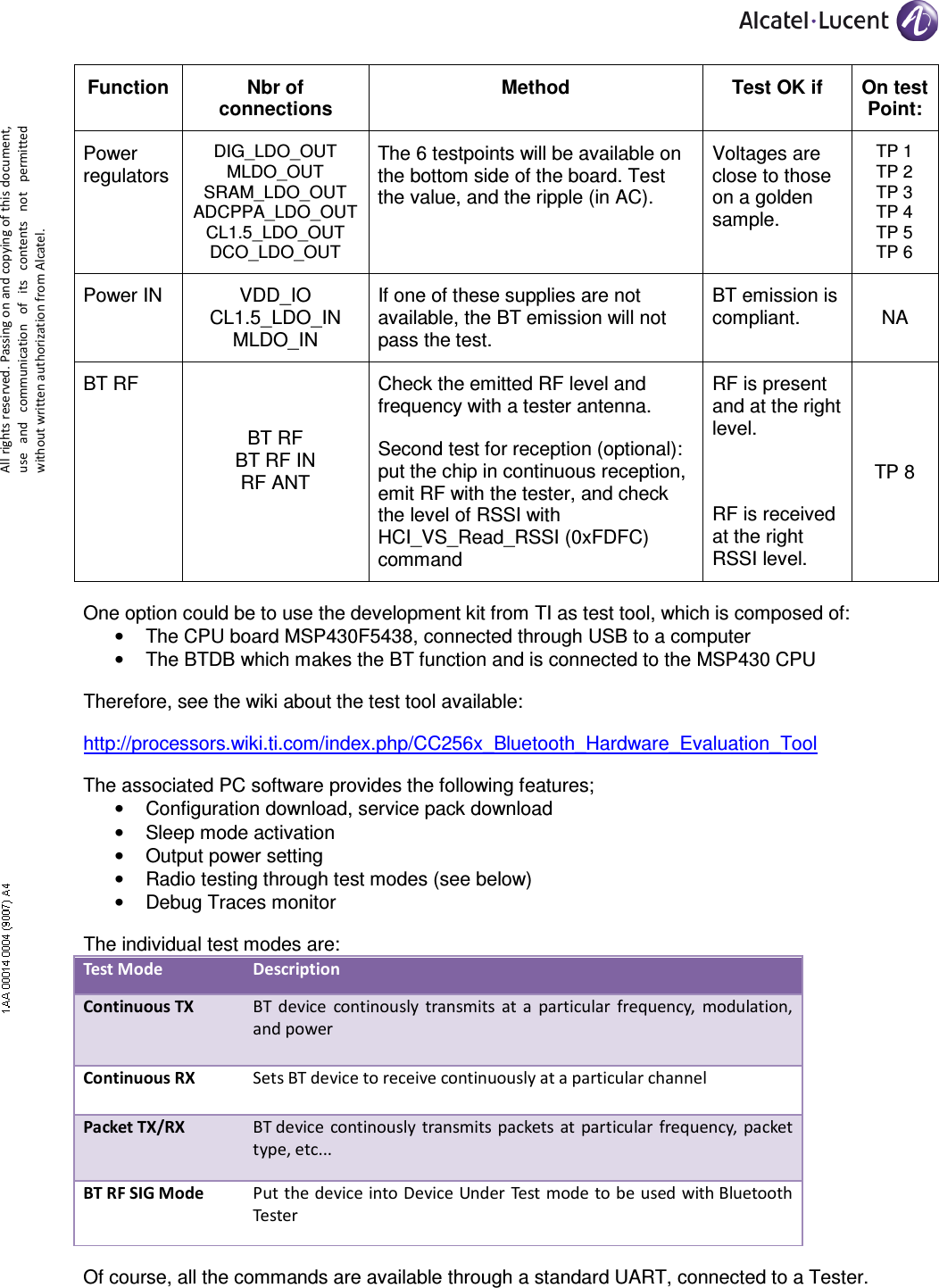     All rights reserved. Passing on and copying of this document, use  and  communication  of  its  contents not  permitted without written authorization from Alcatel. Function  Nbr of connections Method  Test OK if  On test Point: Power regulators DIG_LDO_OUT MLDO_OUT SRAM_LDO_OUT ADCPPA_LDO_OUT CL1.5_LDO_OUT DCO_LDO_OUT The 6 testpoints will be available on the bottom side of the board. Test the value, and the ripple (in AC). Voltages are close to those on a golden sample. TP 1 TP 2 TP 3 TP 4 TP 5 TP 6 Power IN  VDD_IO CL1.5_LDO_IN MLDO_IN If one of these supplies are not available, the BT emission will not pass the test. BT emission is compliant.  NA BT RF BT RF BT RF IN RF ANT  Check the emitted RF level and frequency with a tester antenna. Second test for reception (optional): put the chip in continuous reception, emit RF with the tester, and check the level of RSSI with  HCI_VS_Read_RSSI (0xFDFC) command RF is present and at the right level.  RF is received at the right RSSI level. TP 8 One option could be to use the development kit from TI as test tool, which is composed of: •  The CPU board MSP430F5438, connected through USB to a computer •  The BTDB which makes the BT function and is connected to the MSP430 CPU Therefore, see the wiki about the test tool available: http://processors.wiki.ti.com/index.php/CC256x_Bluetooth_Hardware_Evaluation_Tool The associated PC software provides the following features; •  Configuration download, service pack download •  Sleep mode activation •  Output power setting •  Radio testing through test modes (see below) •  Debug Traces monitor The individual test modes are:  Test Mode  Description  Continuous TX  BT device  continously  transmits  at  a  particular  frequency,  modulation, and power   Continuous RX  Sets BT device to receive continuously at a particular channel  Packet TX/RX  BT device continously transmits packets  at particular  frequency, packet type, etc...  BT RF SIG Mode  Put the device into Device Under Test mode to be used with Bluetooth Tester  Of course, all the commands are available through a standard UART, connected to a Tester. 