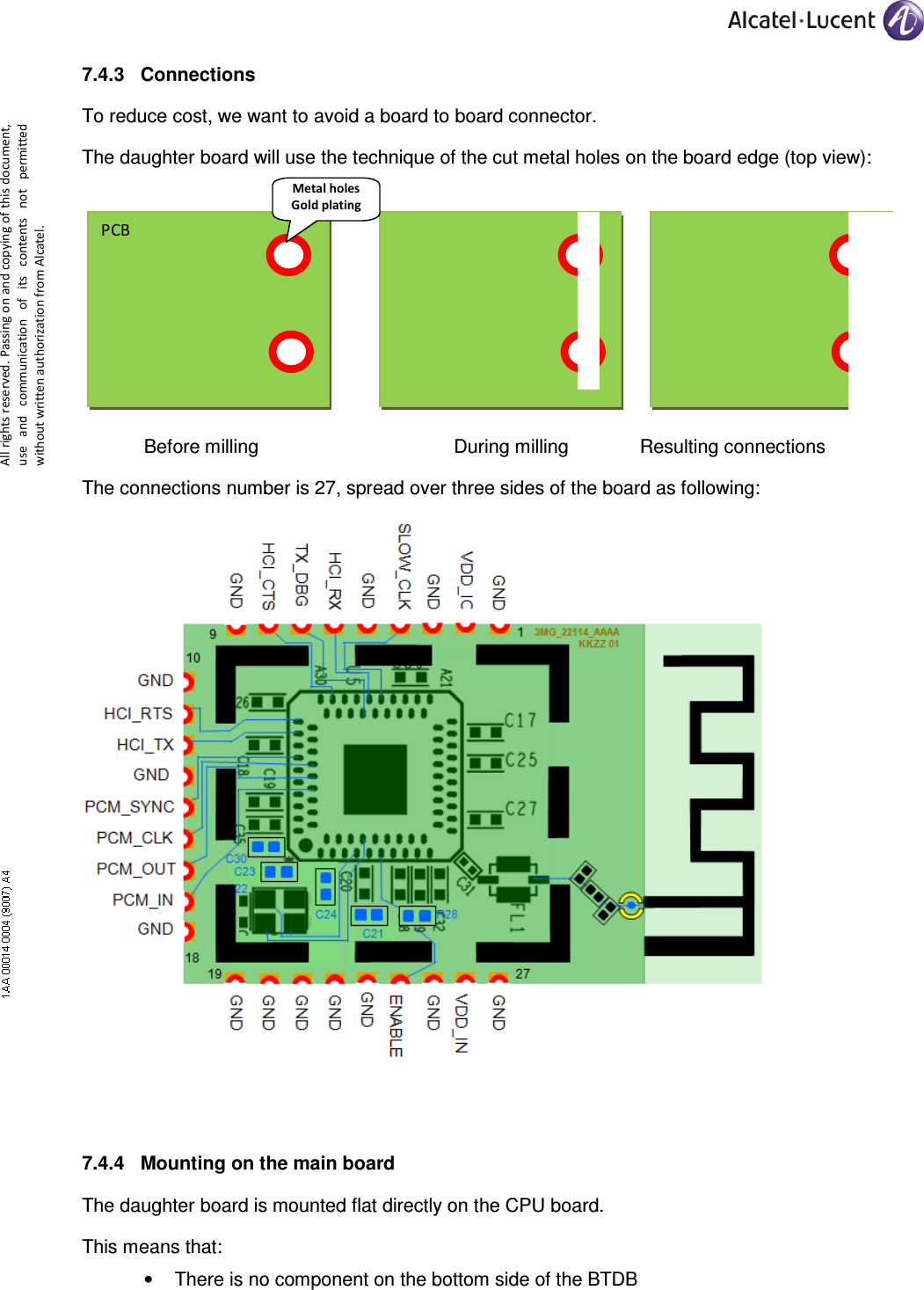     All rights reserved. Passing on and copying of this document, use  and  communication  of  its  contents not  permitted without written authorization from Alcatel. 7.4.3  Connections To reduce cost, we want to avoid a board to board connector. The daughter board will use the technique of the cut metal holes on the board edge (top view):         Before milling        During milling    Resulting connections The connections number is 27, spread over three sides of the board as following:   7.4.4  Mounting on the main board The daughter board is mounted flat directly on the CPU board. This means that: •  There is no component on the bottom side of the BTDB PCB Metal holes Gold plating 