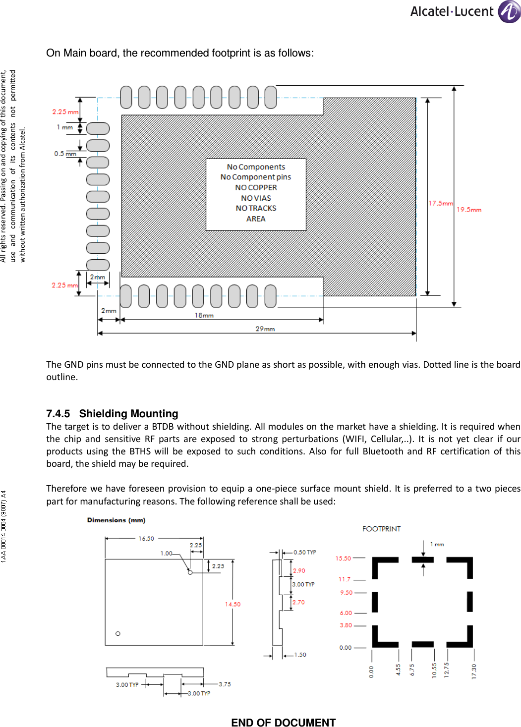     All rights reserved. Passing on and copying of this document, use  and  communication  of  its  contents not  permitted without written authorization from Alcatel. On Main board, the recommended footprint is as follows:   The GND pins must be connected to the GND plane as short as possible, with enough vias. Dotted line is the board outline. 7.4.5  Shielding Mounting The target is to deliver a BTDB without shielding. All modules on the market have a shielding. It is required when the  chip  and  sensitive  RF  parts  are  exposed  to  strong  perturbations  (WIFI,  Cellular,..).  It  is  not  yet  clear  if  our products using  the  BTHS  will  be  exposed  to  such conditions.  Also  for  full  Bluetooth and  RF  certification  of  this board, the shield may be required.  Therefore we have foreseen provision to equip a one-piece surface mount shield. It is preferred to a two pieces part for manufacturing reasons. The following reference shall be used:   END OF DOCUMENT 