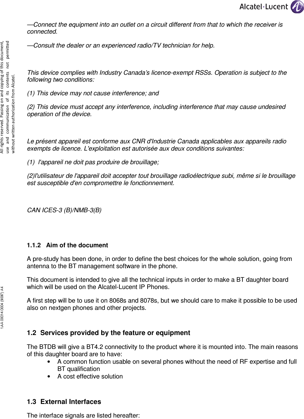     All rights reserved. Passing on and copying of this document, use  and  communication  of  its  contents not  permitted without written authorization from Alcatel. —Connect the equipment into an outlet on a circuit different from that to which the receiver is connected. —Consult the dealer or an experienced radio/TV technician for help.  This device complies with Industry Canada’s licence-exempt RSSs. Operation is subject to the following two conditions:  (1) This device may not cause interference; and  (2) This device must accept any interference, including interference that may cause undesired operation of the device.   Le présent appareil est conforme aux CNR d&apos;Industrie Canada applicables aux appareils radio exempts de licence. L&apos;exploitation est autorisée aux deux conditions suivantes: (1)  l&apos;appareil ne doit pas produire de brouillage; (2)l&apos;utilisateur de l&apos;appareil doit accepter tout brouillage radioélectrique subi, même si le brouillage est susceptible d&apos;en compromettre le fonctionnement.  CAN ICES-3 (B)/NMB-3(B)  1.1.2  Aim of the document A pre-study has been done, in order to define the best choices for the whole solution, going from antenna to the BT management software in the phone. This document is intended to give all the technical inputs in order to make a BT daughter board which will be used on the Alcatel-Lucent IP Phones. A first step will be to use it on 8068s and 8078s, but we should care to make it possible to be used also on nextgen phones and other projects. 1.2  Services provided by the feature or equipment The BTDB will give a BT4.2 connectivity to the product where it is mounted into. The main reasons of this daughter board are to have: •  A common function usable on several phones without the need of RF expertise and full BT qualification •  A cost effective solution 1.3  External Interfaces The interface signals are listed hereafter: 