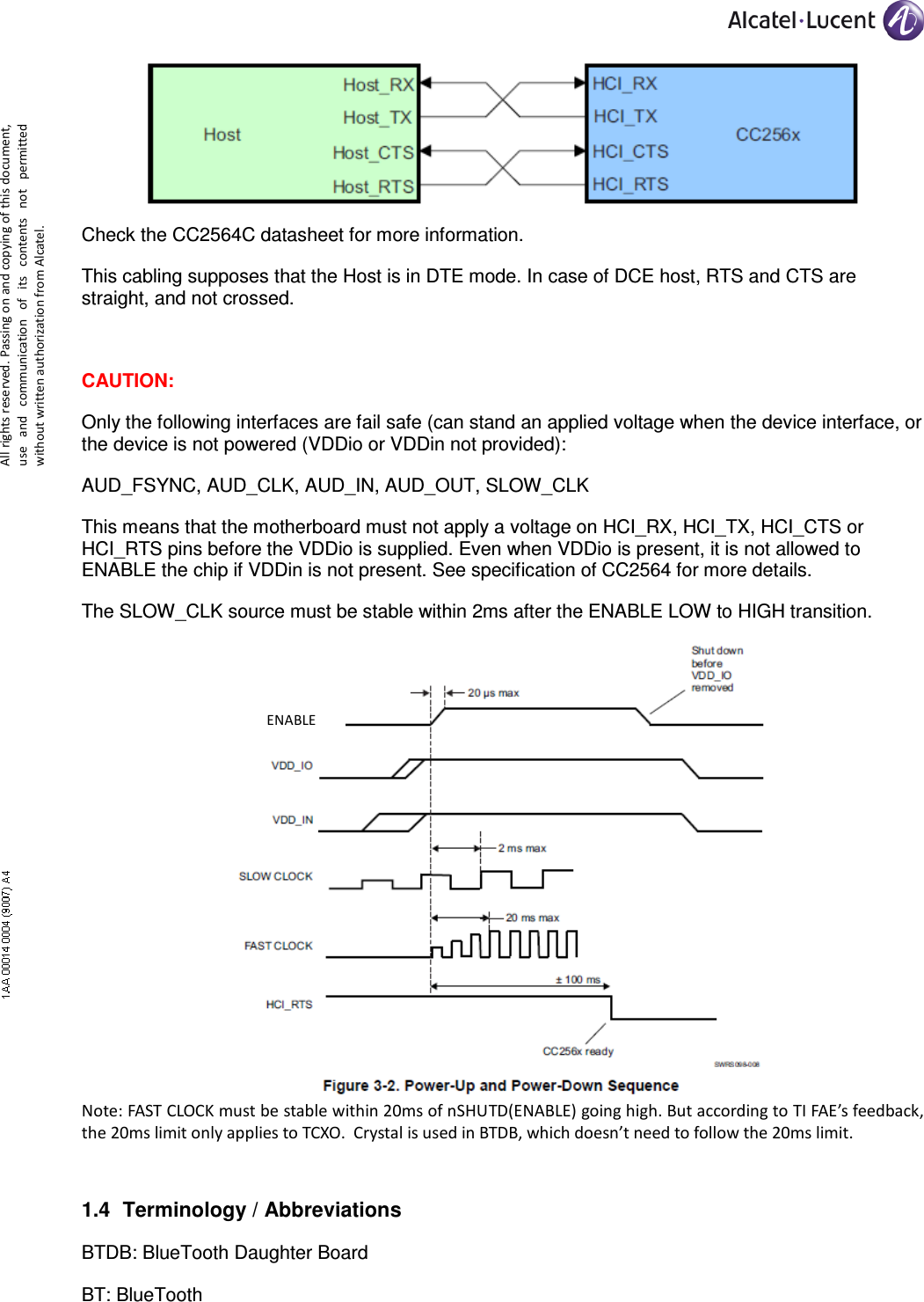     All rights reserved. Passing on and copying of this document, use  and  communication  of  its  contents not  permitted without written authorization from Alcatel.  Check the CC2564C datasheet for more information. This cabling supposes that the Host is in DTE mode. In case of DCE host, RTS and CTS are straight, and not crossed.  CAUTION: Only the following interfaces are fail safe (can stand an applied voltage when the device interface, or the device is not powered (VDDio or VDDin not provided):  AUD_FSYNC, AUD_CLK, AUD_IN, AUD_OUT, SLOW_CLK This means that the motherboard must not apply a voltage on HCI_RX, HCI_TX, HCI_CTS or HCI_RTS pins before the VDDio is supplied. Even when VDDio is present, it is not allowed to ENABLE the chip if VDDin is not present. See specification of CC2564 for more details. The SLOW_CLK source must be stable within 2ms after the ENABLE LOW to HIGH transition.  Note: FAST CLOCK must be stable within 20ms of nSHUTD(ENABLE) going high. But according to TI FAE’s feedback, the 20ms limit only applies to TCXO.  Crystal is used in BTDB, which doesn’t need to follow the 20ms limit. 1.4  Terminology / Abbreviations BTDB: BlueTooth Daughter Board BT: BlueTooth ENABLE 