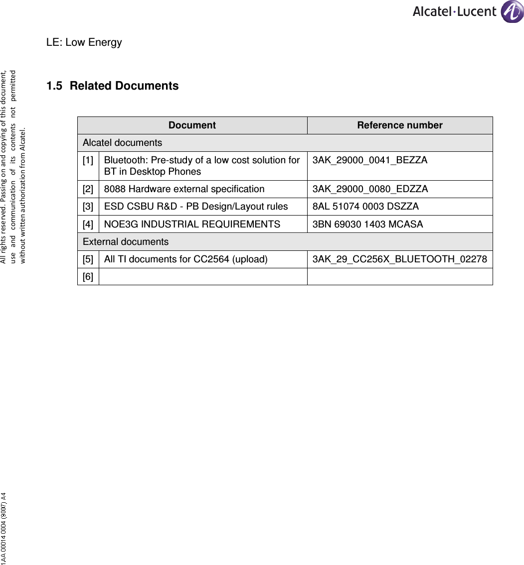     All rights reserved. Passing on and copying of this document, use  and  communication  of  its  contents not  permitted without written authorization from Alcatel. LE: Low Energy 1.5  Related Documents  Document  Reference number Alcatel documents [1] Bluetooth: Pre-study of a low cost solution for BT in Desktop Phones 3AK_29000_0041_BEZZA [2] 8088 Hardware external specification  3AK_29000_0080_EDZZA [3] ESD CSBU R&amp;D - PB Design/Layout rules  8AL 51074 0003 DSZZA [4] NOE3G INDUSTRIAL REQUIREMENTS 3BN 69030 1403 MCASA External documents [5] All TI documents for CC2564 (upload)  3AK_29_CC256X_BLUETOOTH_02278 [6]    