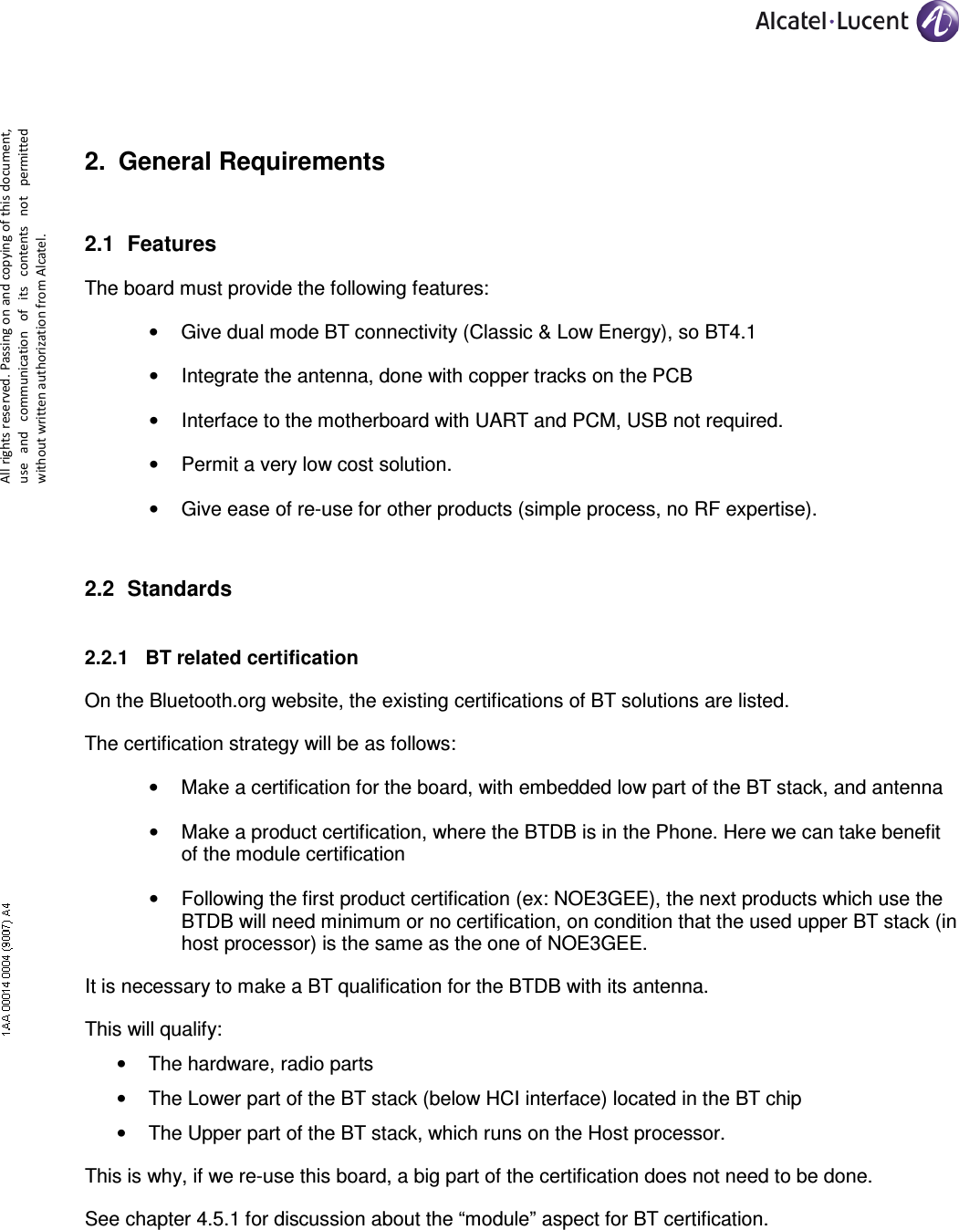     All rights reserved. Passing on and copying of this document, use  and  communication  of  its  contents not  permitted without written authorization from Alcatel. 2.  General Requirements 2.1  Features The board must provide the following features: •  Give dual mode BT connectivity (Classic &amp; Low Energy), so BT4.1 •  Integrate the antenna, done with copper tracks on the PCB •  Interface to the motherboard with UART and PCM, USB not required. •  Permit a very low cost solution. •  Give ease of re-use for other products (simple process, no RF expertise). 2.2  Standards 2.2.1  BT related certification On the Bluetooth.org website, the existing certifications of BT solutions are listed. The certification strategy will be as follows: •  Make a certification for the board, with embedded low part of the BT stack, and antenna •  Make a product certification, where the BTDB is in the Phone. Here we can take benefit of the module certification •  Following the first product certification (ex: NOE3GEE), the next products which use the BTDB will need minimum or no certification, on condition that the used upper BT stack (in host processor) is the same as the one of NOE3GEE. It is necessary to make a BT qualification for the BTDB with its antenna. This will qualify: •  The hardware, radio parts •  The Lower part of the BT stack (below HCI interface) located in the BT chip •  The Upper part of the BT stack, which runs on the Host processor. This is why, if we re-use this board, a big part of the certification does not need to be done. See chapter 4.5.1 for discussion about the “module” aspect for BT certification. 