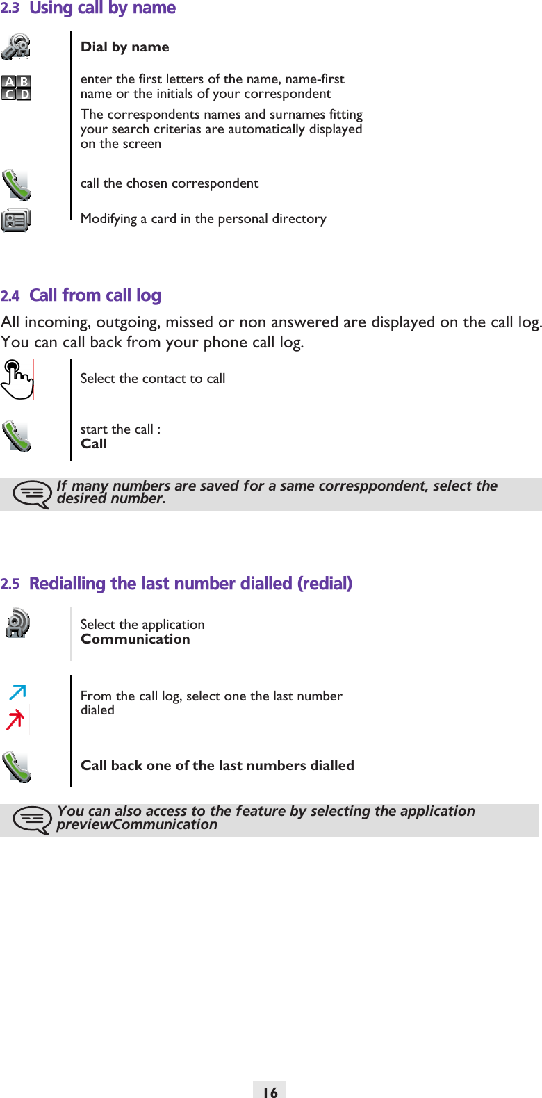 162.3 Using call by name2.4 Call from call logAll incoming, outgoing, missed or non answered are displayed on the call log.You can call back from your phone call log.2.5 Redialling the last number dialled (redial)Dial by nameenter the first letters of the name, name-first name or the initials of your correspondentThe correspondents names and surnames fitting your search criterias are automatically displayed on the screencall the chosen correspondentModifying a card in the personal directorySelect the contact to callstart the call :CallIf many numbers are saved for a same corresppondent, select the desired number.Select the applicationCommunicationFrom the call log, select one the last number dialedCall back one of the last numbers dialledYou can also access to the feature by selecting the application previewCommunication