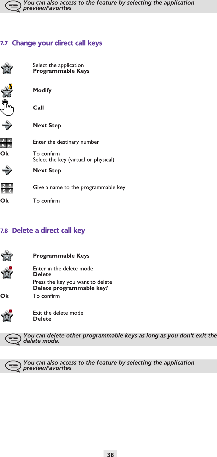 387.7 Change your direct call keys7.8 Delete a direct call keyYou can also access to the feature by selecting the application previewFavoritesSelect the applicationProgrammable KeysModifyCallNext StepEnter the destinary numberOk To confirmSelect the key (virtual or physical)Next StepGive a name to the programmable keyOk To confirmProgrammable KeysEnter in the delete modeDeletePress the key you want to deleteDelete programmable key?Ok To confirmExit the delete modeDeleteYou can delete other programmable keys as long as you don&apos;t exit the delete mode.You can also access to the feature by selecting the application previewFavorites