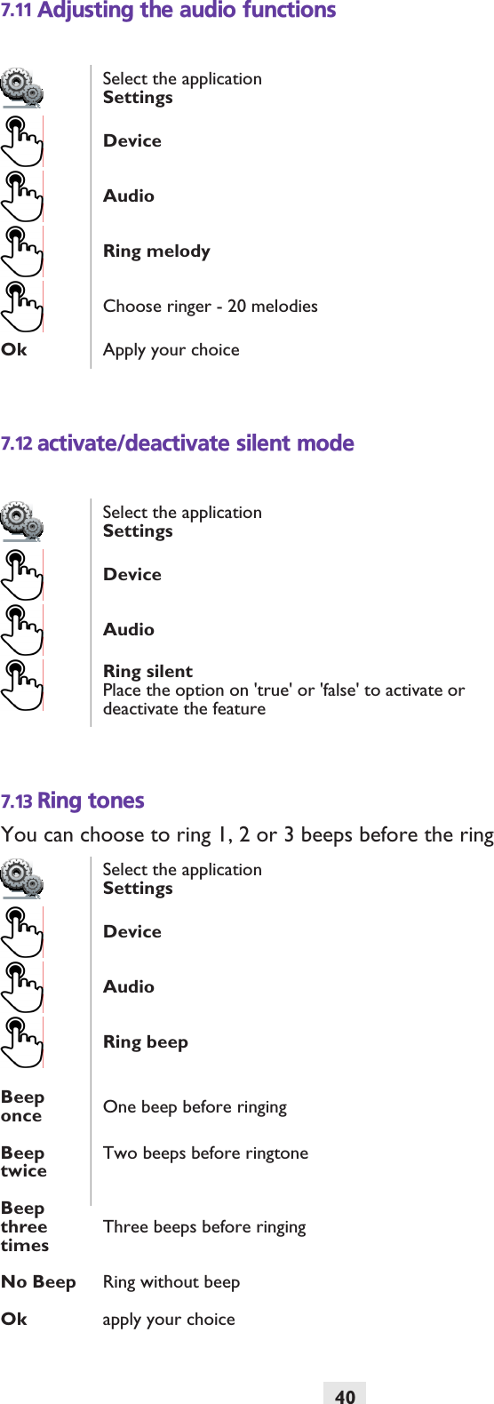 407.11 Adjusting the audio functions7.12 activate/deactivate silent mode7.13 Ring tonesYou can choose to ring 1, 2 or 3 beeps before the ringSelect the applicationSettingsDeviceAudioRing melodyChoose ringer - 20 melodiesOk Apply your choiceSelect the applicationSettingsDeviceAudioRing silentPlace the option on &apos;true&apos; or &apos;false&apos; to activate or deactivate the featureSelect the applicationSettingsDeviceAudioRing beepBeep once One beep before ringingBeep twiceTwo beeps before ringtoneBeep three timesThree beeps before ringingNo Beep Ring without beepOk apply your choice