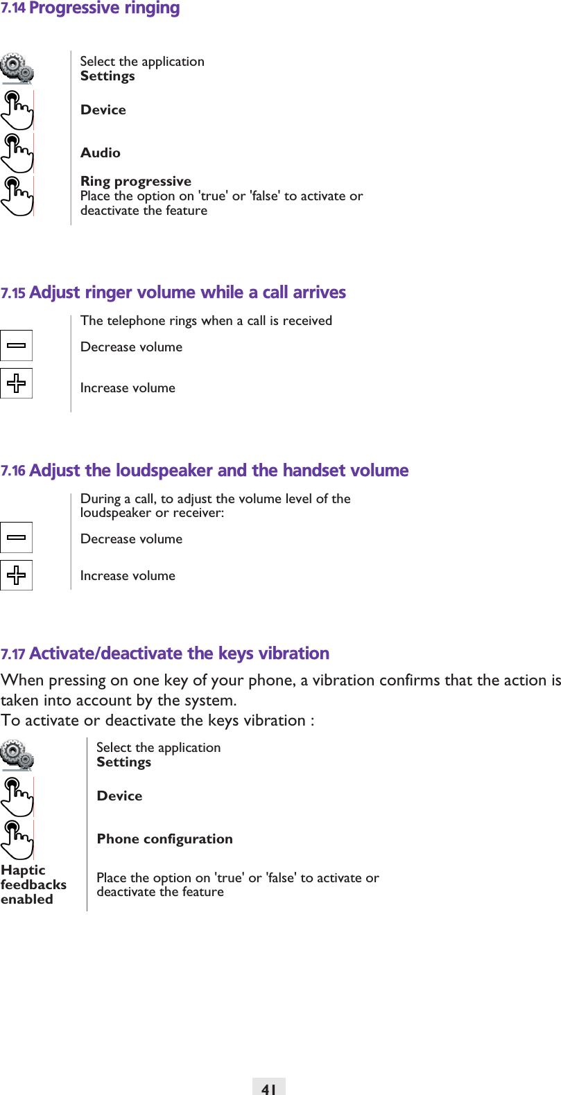 417.14 Progressive ringing7.15 Adjust ringer volume while a call arrives7.16 Adjust the loudspeaker and the handset volume7.17 Activate/deactivate the keys vibrationWhen pressing on one key of your phone, a vibration confirms that the action is taken into account by the system.To activate or deactivate the keys vibration :Select the applicationSettingsDeviceAudioRing progressivePlace the option on &apos;true&apos; or &apos;false&apos; to activate or deactivate the featureThe telephone rings when a call is receivedDecrease volumeIncrease volumeDuring a call, to adjust the volume level of the loudspeaker or receiver:Decrease volumeIncrease volumeSelect the applicationSettingsDevicePhone configurationHaptic feedbacks enabledPlace the option on &apos;true&apos; or &apos;false&apos; to activate or deactivate the feature