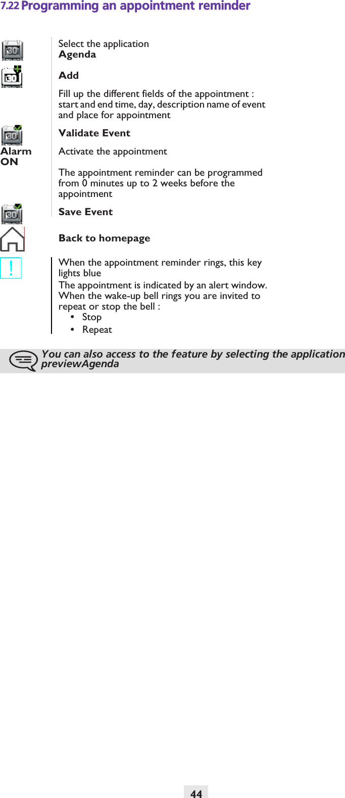 447.22 Programming an appointment reminderSelect the applicationAgendaAddFill up the different fields of the appointment : start and end time, day, description name of event and place for appointmentValidate EventAlarm ONActivate the appointmentThe appointment reminder can be programmed from 0 minutes up to 2 weeks before the appointmentSave EventBack to homepageWhen the appointment reminder rings, this key lights blueThe appointment is indicated by an alert window.When the wake-up bell rings you are invited to repeat or stop the bell :•Stop•RepeatYou can also access to the feature by selecting the application previewAgenda