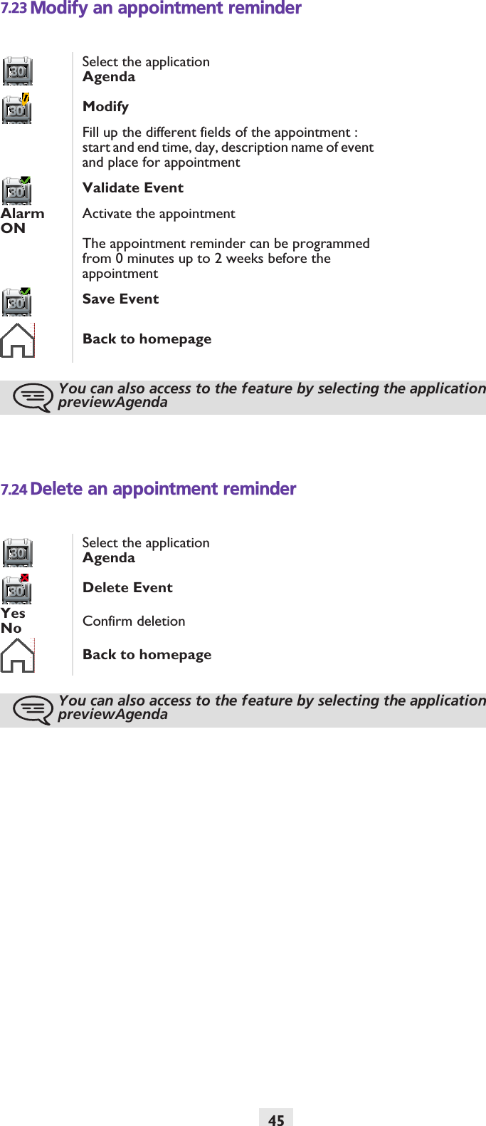 457.23 Modify an appointment reminder7.24 Delete an appointment reminderSelect the applicationAgendaModifyFill up the different fields of the appointment : start and end time, day, description name of event and place for appointmentValidate EventAlarm ONActivate the appointmentThe appointment reminder can be programmed from 0 minutes up to 2 weeks before the appointmentSave Event Back to homepageYou can also access to the feature by selecting the application previewAgendaSelect the applicationAgendaDelete EventYesNo Confirm deletionBack to homepageYou can also access to the feature by selecting the application previewAgenda