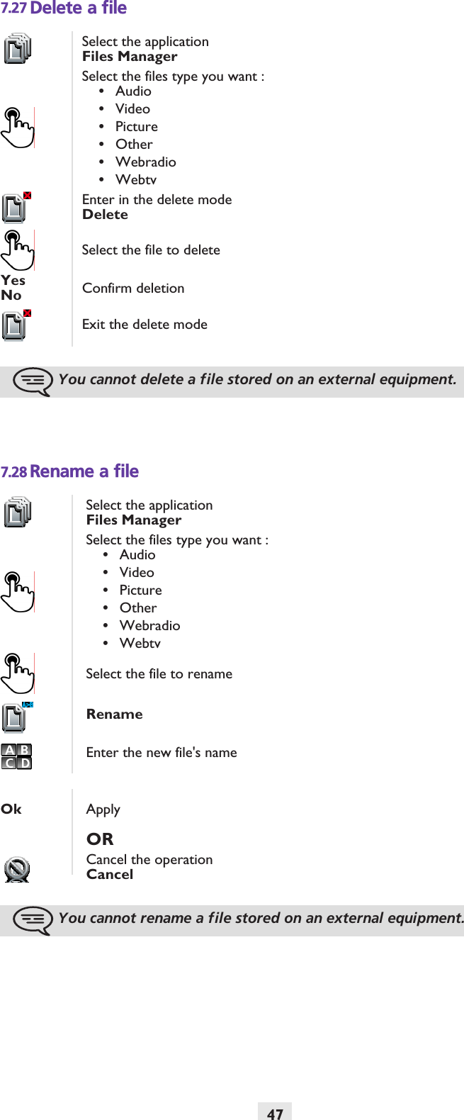 477.27 Delete a file7.28 Rename a fileSelect the applicationFiles ManagerSelect the files type you want :•Audio•Video•Picture•Other•Webradio•WebtvEnter in the delete modeDeleteSelect the file to deleteYesNo Confirm deletionExit the delete modeYou cannot delete a file stored on an external equipment.Select the applicationFiles ManagerSelect the files type you want :•Audio•Video•Picture•Other•Webradio•WebtvSelect the file to renameRenameEnter the new file&apos;s nameOk ApplyORCancel the operationCancelYou cannot rename a file stored on an external equipment.