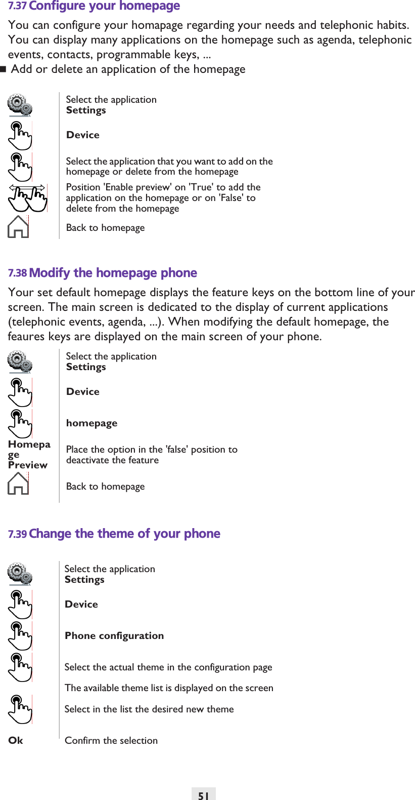 517.37 Configure your homepageYou can configure your homapage regarding your needs and telephonic habits.You can display many applications on the homepage such as agenda, telephonic events, contacts, programmable keys, ...Add or delete an application of the homepage7.38 Modify the homepage phoneYour set default homepage displays the feature keys on the bottom line of your screen. The main screen is dedicated to the display of current applications (telephonic events, agenda, ...). When modifying the default homepage, the feaures keys are displayed on the main screen of your phone.7.39 Change the theme of your phoneSelect the applicationSettingsDeviceSelect the application that you want to add on the homepage or delete from the homepagePosition &apos;Enable preview&apos; on &apos;True&apos; to add the application on the homepage or on &apos;False&apos; to delete from the homepageBack to homepageSelect the applicationSettingsDevicehomepageHomepage PreviewPlace the option in the &apos;false&apos; position to deactivate the featureBack to homepageSelect the applicationSettingsDevicePhone configurationSelect the actual theme in the configuration pageThe available theme list is displayed on the screenSelect in the list the desired new themeOk Confirm the selection