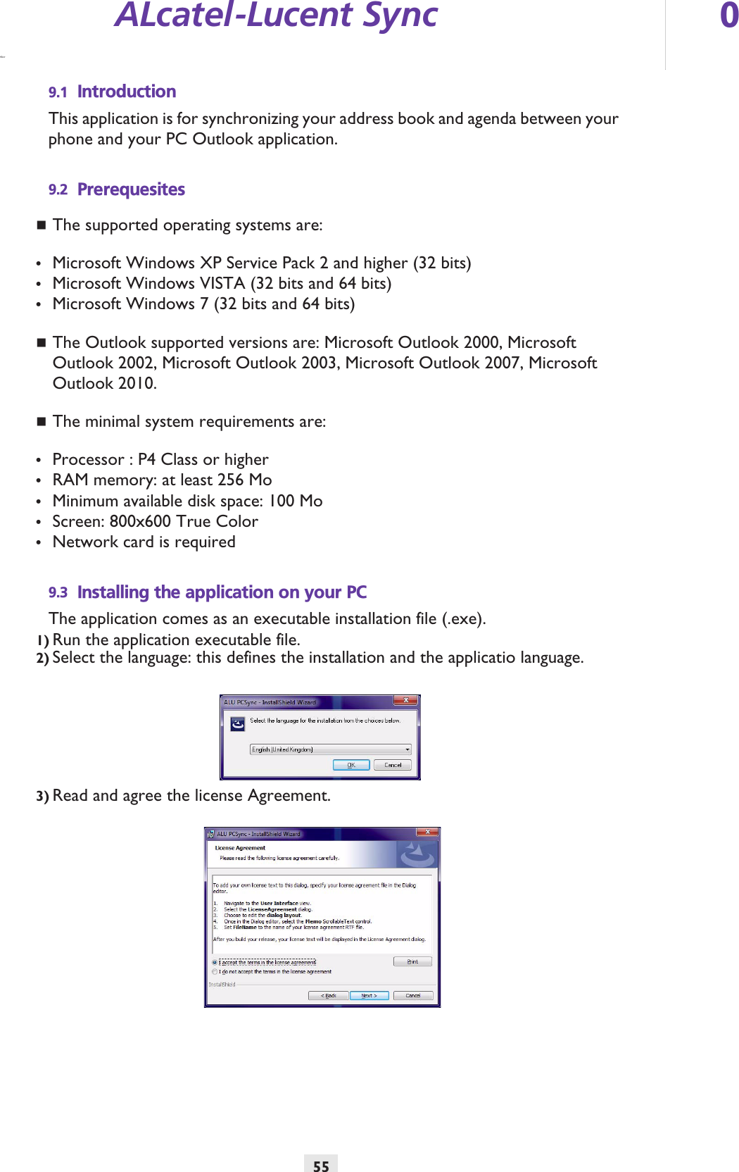 ALcatel-Lucent Sync 055Other9.1 IntroductionThis application is for synchronizing your address book and agenda between your phone and your PC Outlook application. 9.2 PrerequesitesThe supported operating systems are: •Microsoft Windows XP Service Pack 2 and higher (32 bits)•Microsoft Windows VISTA (32 bits and 64 bits)•Microsoft Windows 7 (32 bits and 64 bits)The Outlook supported versions are: Microsoft Outlook 2000, Microsoft Outlook 2002, Microsoft Outlook 2003, Microsoft Outlook 2007, Microsoft Outlook 2010. The minimal system requirements are:•Processor : P4 Class or higher•RAM memory: at least 256 Mo•Minimum available disk space: 100 Mo•Screen: 800x600 True Color•Network card is required9.3 Installing the application on your PCThe application comes as an executable installation file (.exe).1) Run the application executable file.2) Select the language: this defines the installation and the applicatio language.3) Read and agree the license Agreement.