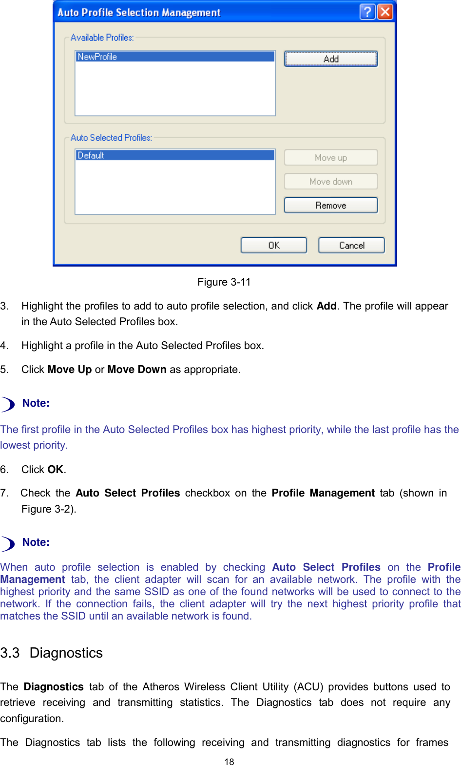 18      Figure 3-11  3.  Highlight the profiles to add to auto profile selection, and click Add. The profile will appear in the Auto Selected Profiles box.  4.  Highlight a profile in the Auto Selected Profiles box.  5.  Click Move Up or Move Down as appropriate.   ) Note:  The first profile in the Auto Selected Profiles box has highest priority, while the last profile has the lowest priority.  6.  Click OK.  7.  Check  the  Auto  Select  Profiles  checkbox  on  the  Profile  Management  tab (shown  in Figure 3-2).   ) Note:  When  auto  profile  selection  is  enabled  by  checking  Auto  Select  Profiles  on  the  Profile Management  tab,  the  client  adapter  will  scan  for  an  available  network.  The  profile  with  the highest priority and the same SSID as one of the found networks will be used to connect to the network.  If  the  connection  fails,  the  client  adapter  will  try the  next  highest  priority  profile  that matches the SSID until an available network is found.   3.3  Diagnostics   The  Diagnostics  tab of  the  Atheros Wireless  Client Utility  (ACU)  provides  buttons  used  to retrieve  receiving  and  transmitting  statistics.  The  Diagnostics  tab does not  require  any configuration.  The  Diagnostics  tab  lists  the  following  receiving  and  transmitting  diagnostics  for  frames 