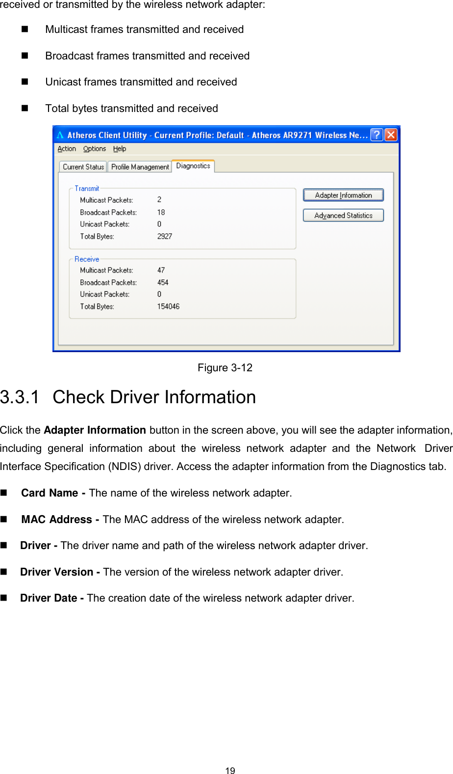 19   received or transmitted by the wireless network adapter:    Multicast frames transmitted and received    Broadcast frames transmitted and received   Unicast frames transmitted and received    Total bytes transmitted and received    Figure 3-12  3.3.1  Check Driver Information  Click the Adapter Information button in the screen above, you will see the adapter information, including  general  information  about  the  wireless  network  adapter  and  the  Network  Driver Interface Specification (NDIS) driver. Access the adapter information from the Diagnostics tab.    Card Name - The name of the wireless network adapter.    MAC Address - The MAC address of the wireless network adapter.   Driver - The driver name and path of the wireless network adapter driver.   Driver Version - The version of the wireless network adapter driver.   Driver Date - The creation date of the wireless network adapter driver. 