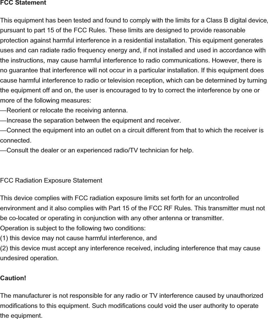 FCC Statement This equipment has been tested and found to comply with the limits for a Class B digital device, pursuant to part 15 of the FCC Rules. These limits are designed to provide reasonable protection against harmful interference in a residential installation. This equipment generates uses and can radiate radio frequency energy and, if not installed and used in accordance with the instructions, may cause harmful interference to radio communications. However, there is no guarantee that interference will not occur in a particular installation. If this equipment does cause harmful interference to radio or television reception, which can be determined by turning the equipment off and on, the user is encouraged to try to correct the interference by one or more of the following measures:   —Reorient or relocate the receiving antenna. —Increase the separation between the equipment and receiver.   —Connect the equipment into an outlet on a circuit different from that to which the receiver is connected.  —Consult the dealer or an experienced radio/TV technician for help.   FCC Radiation Exposure Statement This device complies with FCC radiation exposure limits set forth for an uncontrolled environment and it also complies with Part 15 of the FCC RF Rules. This transmitter must not be co-located or operating in conjunction with any other antenna or transmitter.   Operation is subject to the following two conditions:   (1) this device may not cause harmful interference, and   (2) this device must accept any interference received, including interference that may cause undesired operation. Caution!   The manufacturer is not responsible for any radio or TV interference caused by unauthorized modifications to this equipment. Such modifications could void the user authority to operate the equipment. 