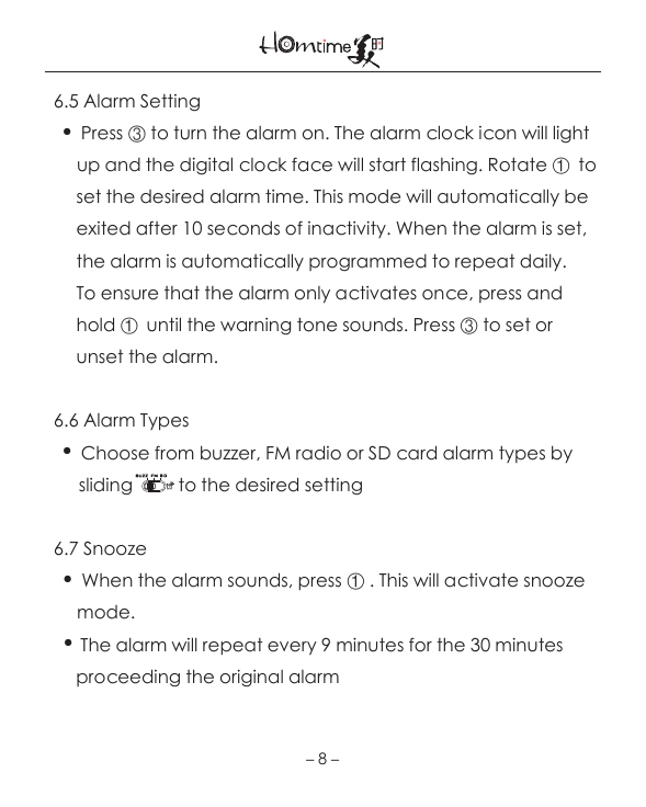 －8－  6.5 Alarm Setting    ●  Press ③ to turn the alarm on. The alarm clock icon will light             up and the digital clock face will start flashing. Rotate ①  to        set the desired alarm time. This mode will automatically be         exited after 10 seconds of inactivity. When the alarm is set,        the alarm is automatically programmed to repeat daily.        To ensure that the alarm only activates once, press and         hold ①  until the warning tone sounds. Press ③ to set or        unset the alarm.   6.6 Alarm Types    ●  Choose from buzzer, FM radio or SD card alarm types by              sliding          to the desired setting  6.7 Snooze     ●  When the alarm sounds, press ① . This will activate snooze        mode.     ●  The alarm will repeat every 9 minutes for the 30 minutes        proceeding the original alarm  