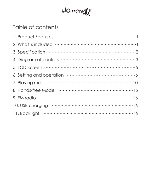 Table of contents1. Product Features  ………………………………………………12. What’s included  …………………………………………………13. Specification  ……………………………………………………24. Diagram of controls  ……………………………………………35. LCD Screen  ……………………………………………………56. Setting and operation   ………………………………………67. Playing music   …………………………………………………108. Hands-free Mode    ……………………………………………159. FM radio    ………………………………………………………1610. USB charging    …………………………………………………1611. Backlight   ………………………………………………………16   