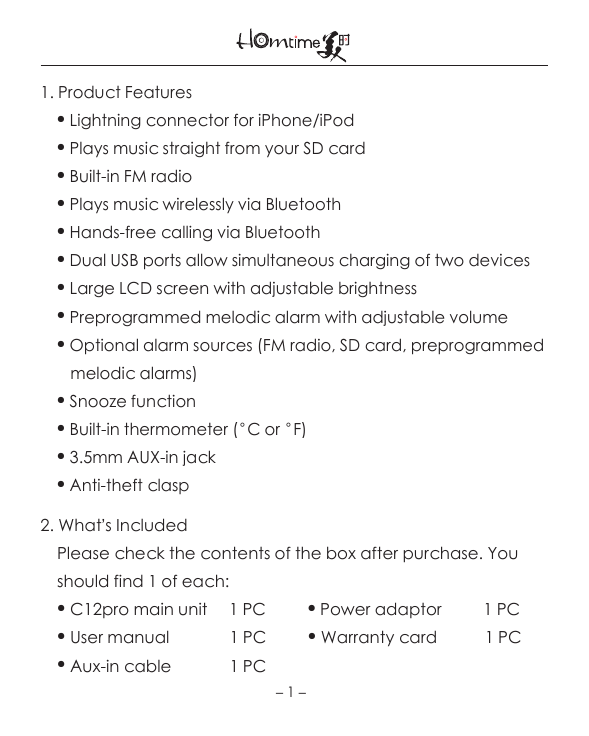 1. Product Features    ● Lightning connector for iPhone/iPod    ● Plays music straight from your SD card    ● Built-in FM radio    ● Plays music wirelessly via Bluetooth    ● Hands-free calling via Bluetooth    ● Dual USB ports allow simultaneous charging of two devices    ● Large LCD screen with adjustable brightness    ● Preprogrammed melodic alarm with adjustable volume    ● Optional alarm sources (FM radio, SD card, preprogrammed       melodic alarms)    ● Snooze function    ● Built-in thermometer (°C or °F)     ● 3.5mm AUX-in jack     ● Anti-theft clasp2. What’s Included    Please check the contents of the box after purchase. You     should find 1 of each:    ● C12pro main unit     1 PC          ● Power adaptor         1 PC     ● User manual              1 PC          ● Warranty card           1 PC     ● Aux-in cable             1 PC    －1－