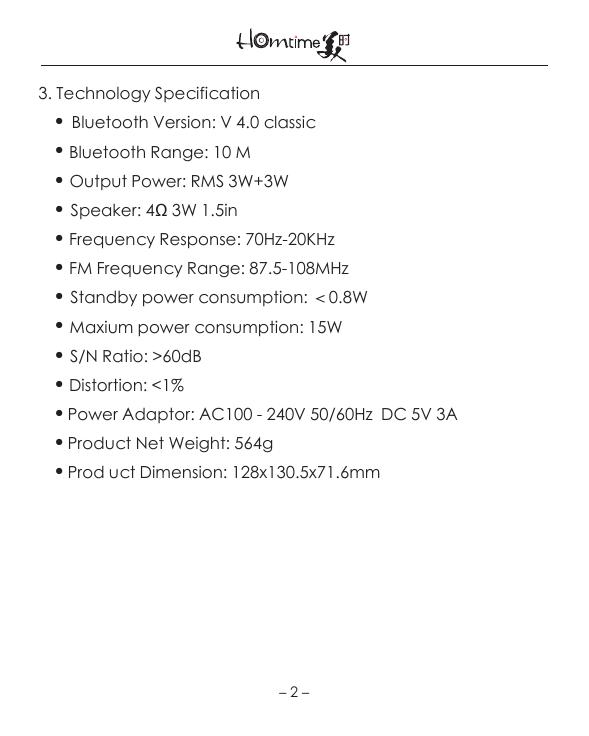 －2－3. Technology Specification●Bluetooth Version: V 4.0 classic● Bluetooth Range: 10 M● Output Power: RMS 3W+3W●Speaker: 4Ω 3W 1.5in● Frequency Response: 70Hz-20KHz● FM Frequency Range: 87.5-108MHz● Standby power consumption: ＜0.8W● Maxium power consumption: 15W● S/N Ratio: &gt;60dB● Distortion: &lt;1%●Power Adaptor: AC100 - 240V 50/60Hz  DC 5V 3A●Product Net Weight: 564g●Prod uct Dimension: 128x130.5x71.6mm