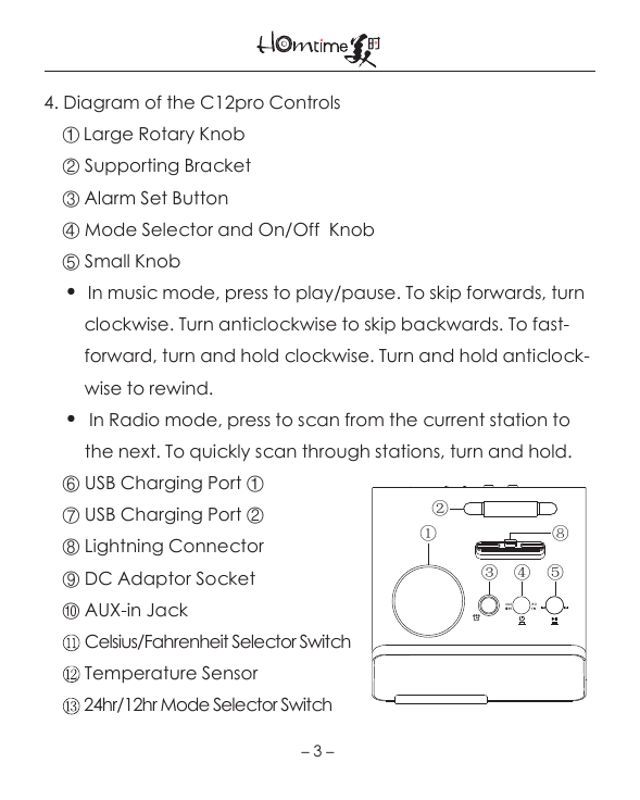 4. Diagram of the C12pro Controls     ① Large Rotary Knob    ② Supporting Bracket    ③ Alarm Set Button    ④ Mode Selector and On/Off  Knob     ⑤ Small Knob     ●   In music mode, press to play/pause. To skip forwards, turn         clockwise. Turn anticlockwise to skip backwards. To fast-         forward, turn and hold clockwise. Turn and hold anticlock-         wise to rewind.     ●   In Radio mode, press to scan from the current station to          the next. To quickly scan through stations, turn and hold.    ⑥ USB Charging Port ①    ⑦ USB Charging Port ②    ⑧ Lightning Connector    ⑨ DC Adaptor Socket    ⑩ AUX-in Jack         Celsius/Fahrenheit Selector Switch         Temperature Sensor           24hr/12hr Mode Selector Switch   －3－①③  ④  ⑤②⑧