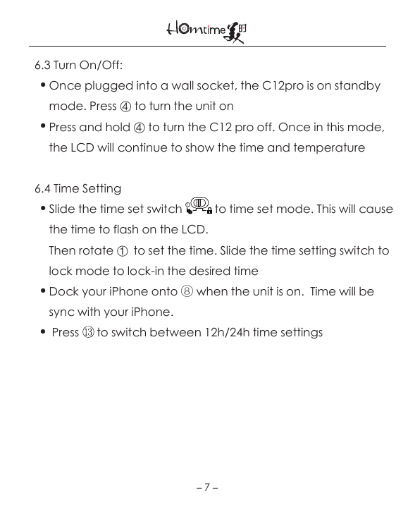   6.3 Turn On/Off:     ● Once plugged into a wall socket, the C12pro is on standby             mode. Press ④ to turn the unit on     ● Press and hold ④ to turn the C12 pro off. Once in this mode,        the LCD will continue to show the time and temperature   6.4 Time Setting    ● Slide the time set switch           to time set mode. This will cause        the time to flash on the LCD.         Then rotate ①  to set the time. Slide the time setting switch to        lock mode to lock-in the desired time    ● Dock your iPhone onto ⑧ when the unit is on.  Time will be        sync with your iPhone.    ●  Press      to switch between 12h/24h time settings －7－