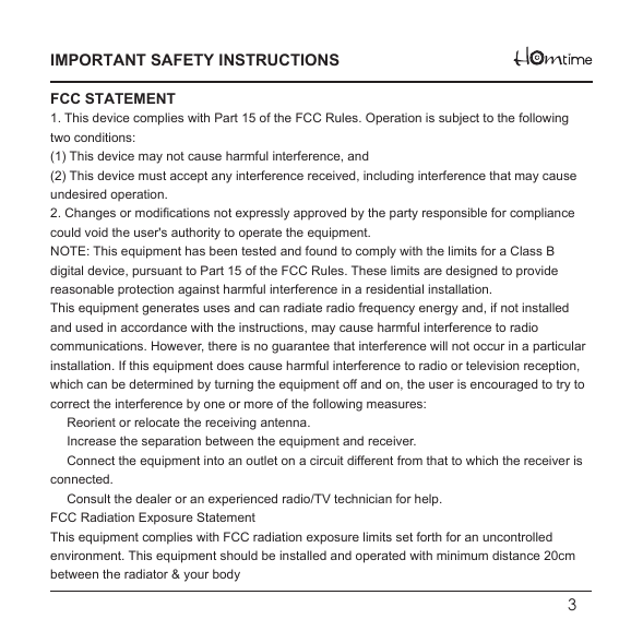   3IMPORTANT SAFETY INSTRUCTIONSFCC STATEMENT1. This device complies with Part 15 of the FCC Rules. Operation is subject to the following two conditions:(1) This device may not cause harmful interference, and(2) This device must accept any interference received, including interference that may cause undesired operation.2. Changes or modifications not expressly approved by the party responsible for compliance could void the user&apos;s authority to operate the equipment.NOTE: This equipment has been tested and found to comply with the limits for a Class B digital device, pursuant to Part 15 of the FCC Rules. These limits are designed to provide reasonable protection against harmful interference in a residential installation.This equipment generates uses and can radiate radio frequency energy and, if not installed and used in accordance with the instructions, may cause harmful interference to radio communications. However, there is no guarantee that interference will not occur in a particular installation. If this equipment does cause harmful interference to radio or television reception, which can be determined by turning the equipment off and on, the user is encouraged to try to correct the interference by one or more of the following measures:　 Reorient or relocate the receiving antenna.　 Increase the separation between the equipment and receiver.　 Connect the equipment into an outlet on a circuit different from that to which the receiver is connected.　 Consult the dealer or an experienced radio/TV technician for help.FCC Radiation Exposure StatementThis equipment complies with FCC radiation exposure limits set forth for an uncontrolledenvironment. This equipment should be installed and operated with minimum distance 20cmbetween the radiator &amp; your body