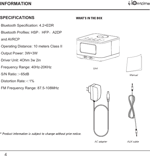 4INFORMATIONBluetooth Specification: 4.2+EDRBluetooth Profiles: HSP、HFP、A2DP and AVRCPOperating Distance: 10 meters Class IIOutput Power: 3W+3WDriver Unit: 4Ohm 3w 2inFrequency Range: 40Hz-20KHzS/N Ratio:＞65dBDistortion Rate:＜1%FM Frequency Range: 87.5-108MHzSPECIFICATIONS