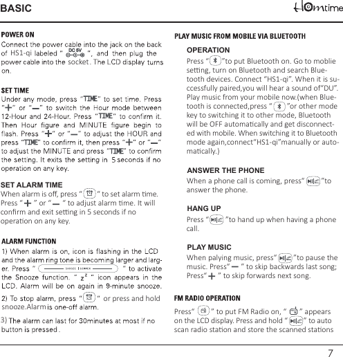 7BASICWhen palying music, press“         ”to pause the music. Press“      ” to skip backwards last song;Press“      ” to skip forwards next song.Press“         ” to put FM Radio on, “       ” appears on the LCD display. Press and hold “         ” to autoscan radio staon and store the scanned staons 3)Press “       ”to put Bluetooth on. Go to moblie seng, turn on Bluetooth and search Blue-tooth devices. Connect “HS1-qi”. When it is su-ccessfully paired,you will hear a sound of“DU”.Play music from your mobile now.(when Blue-tooth is connected,press “        ”or other mode key to switching it to other mode, Bluetooth will be OFF automacally and get disconnect-ed with mobile. When switching it to Bluetoothmode again,connect“HS1-qi”manually or auto-macally.)When a phone call is coming, press“         ”to answer the phone.HS1-qi OPERATIONANSWER THE PHONESET ALARM TIMEWhen alarm is oﬀ, press “        “ to set alarm me. Press “      ” or “      “ to adjust alarm me. It will conﬁrm and exit seng in 5 seconds if no operaon on any key. Press “         ”to hand up when having a phonecall.HANG UPPLAY MUSICor press and holdsnooze.Alarmsocket