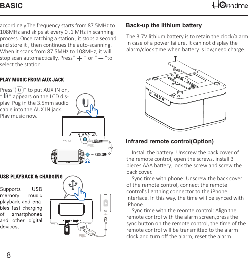 8BASICThe 3.7V lithium baery is to retain the clock/alarmin case of a power failure. It can not display the alarm/clock me when baery is low,need charge.Back-up the lithium batteryInfrared remote control(Option)Press“       ” to put AUX IN on, “     ” appears on the LCD dis-play. Pug in the 3.5mm audiocable into the AUX IN jack.Play music now.accordingly.The frequency starts from 87.5MHz to108MHz and skips at every 0 .1 MHz in scanning process. Once catching a staon , it stops a secondand store it , then connues the auto-scanning. When it scans from 87.5MHz to 108MHz, it will stop scan automaccally. Press“       ” or “      ”to select the staon.    Install the baery: Unscrew the back cover of the remote control, open the screws, install 3 pieces AAA baery, lock the screw and screw the back cover.    Sync me with phone: Unscrew the back cover of the remote control, connect the remote control&apos;s lightning connector to the iPhone interface. In this way, the me will be synced with iPhone.    Sync me with the reomte control: Align the remote control with the alarm screen,press the sync buon on the remote control, the me of the remote control will be transmied to the alarm clock and turn oﬀ the alarm, reset the alarm.