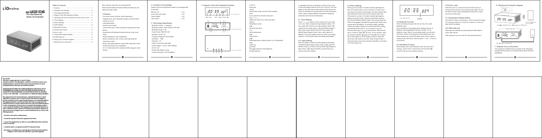 5  Operating Instruction of the Button and DC &amp; Aux-in JackConnect the adaptor with the unit to turn on the unit. The Time display on the LED screen will be random during the first use of the unit; the figure on the right side is the room temperature. There is about 2 degree difference between the displaying temperature and the actual temperature.5.1 Time Settings   Press to switch 12-hour mode and 24 -hour mode.In 12- hour mode, a single hour figure begins to flash; in 24 - hour mode, both of the two hour figures begin to flash. After confirm the hour mode, press    , the HOUR figure begins to flash. Press    /    to adjust the HOUR; Press    again, the MINUTE figure beings to flash. Press    /     to adjust the MINUTE. To exit time setting, Press    to confirm your setting.(Idling for 15 seconds also exits time setting automatically)5.2  Date SettingsAfter time setting, it switches to Date settings automatically. The MONTH figure begins to flash. Press    /    to adjust the MONTH; Press    to confirm it and the DATE  figure begins toflash, Press    /    to adjust the DATE, and then Press    to confirm and exit the settings. 5.3 Alarm SettingsPress     to turn on alarm. The alarm indicator light begins to flash on the LED screen in every 2 seconds. The alarm clock only works for one time. Press     again, the alarm indicator lightstops flashing.The alarm clock works everyday (See Fig 4)Press     to turn on alarm. The alarm indicator light begins to display on the LED screen. (See Fig.4) Press     to set alarm time, the HOUR figure begins to flash, Press    / to adjust theHOUR; Press    again, the MINUTE figure beings to flash. Press    /    to adjust the MINUTE. To exit alarm setting, press    to confirm your setting. (Idling for 15 seconds exits alarm settingautomatically).When alarm is on; it can last for one hour. Press any key on    /    /     /     to stop the alarm. After stop thealarm, it will be on again after 24 hours. To turn off alarm, press    , the alarm indicator light goes out. Press    to turn on alarm, the circle dot lights up. When it begins to flash, it means the alarm clock only works for one time. When it stops to flash, it means the alarm clock works everyday. Press    to turn off alarm, the circle dot goes out.5.4 Bluetooth FunctionWhen connecting the power with the unit, the unit is under Bluetooth mode. Go to smartphone or the pairing device settings and turn on Bluetooth, searching Bluetooth devices. Choose “ W1 by Homtime” to pair. When it is successfully paired, you will hear a“DU”sound.  Music can be played from the paired device now. When playing music, press“PLAY     ”to pause. Press it again to continue music (See Fig.5). Hold and press “+” and “-” to volume up and down.5.5 Handsfree FunctionWhen playing music under Bluetooth mode, the phone call iscoming in, press “PLAY” to answer the call. Press“PLAY    ”to end the call, the music playing continues. Table of contents1  Features ᱎᱎᱎᱎᱎᱎᱎᱎᱎᱎᱎᱎᱎᱎᱎᱎᱎᱎᱎᱎᱎᱎᱎ12  Included in this Package ᱎᱎᱎᱎᱎᱎᱎᱎᱎᱎᱎᱎᱎᱎᱎᱎ23  Technology Specification ᱎᱎᱎᱎᱎᱎᱎᱎᱎᱎᱎᱎᱎᱎᱎᱎ24  Diagram of the LED display&amp; the Button ᱎᱎᱎᱎᱎᱎᱎᱎᱎ35  Operating Instruction of the Button and DC &amp; Aux-in Jack  ᱎ55.1 Time Settings ᱎᱎᱎᱎᱎᱎᱎᱎᱎᱎᱎᱎᱎᱎᱎᱎᱎᱎᱎᱎ55.2 Alarm Settings ᱎᱎᱎᱎᱎᱎᱎᱎᱎᱎᱎᱎᱎᱎᱎᱎᱎᱎᱎᱎ 55.3 Date Settings ᱎᱎᱎᱎᱎᱎᱎᱎᱎᱎᱎᱎᱎᱎᱎᱎᱎᱎᱎᱎ65.4 Bluetooth Function ᱎᱎᱎᱎᱎᱎᱎᱎᱎᱎᱎᱎᱎᱎᱎᱎᱎᱎ75.5 Hands free Function ᱎᱎᱎᱎᱎᱎᱎᱎᱎᱎᱎᱎᱎᱎᱎᱎᱎ85.6 Aux in Jack ᱎᱎᱎᱎᱎᱎᱎᱎᱎᱎᱎᱎᱎᱎᱎᱎᱎᱎᱎᱎᱎ85.7 Temperature Display Setting ᱎᱎᱎᱎᱎᱎᱎᱎᱎᱎᱎᱎᱎ85.8 USB outlet port ᱎᱎᱎᱎᱎᱎᱎᱎᱎᱎᱎᱎᱎᱎᱎᱎᱎᱎᱎ86  Playing and Connection diagram ᱎᱎᱎᱎᱎᱎᱎᱎᱎᱎᱎᱎ97  Disposal of your old product ᱎᱎᱎᱎᱎᱎᱎᱎᱎᱎᱎᱎᱎᱎ9Dear customer, thanks for your purchasing M9Please read all safety instructions before proceeding for yoursafety and proper usage.1 Features- Pure wood, texture surfaces, stylish appearance.- Integrate clock, alarm, Bluetooth speaker and thermometer   function all in one.- LED digital display.- Sensory touch buttons.- 3.5mm stereo line-in cable (included) for playing other audio devices.- Easily paired with Bluetooth-enabled devices, enjoy music   freely.- Simple appearance, easy configuration.- Built-in microphone, have a clear call through Bluetooth   hands-free function.- Built-in high-quality speakers, bright treble, deep bass. Music  performance beyond your imagination.- 5V 2.1A USB outlet port for traditional USB charging for most  devices2  Included in this package(Please check the accessories included in this package afterpurchasing)M9 main unit  1  pcs3.5mm jack audio cable    1  pcsPower Adaptor   1  pcsUser manual   1  pcs3  Technology Specification- Bluetooth Versionᷛ4.1classical- Bluetooth Profiles:  A2DP, AVRCP, HFP, HSP - Bluetooth Range: 10 M- Output Power: RMS 3W+3W6SHDNHUȍ:LQ- Frequency Response: 60Hz-20KHz- S/N Ratio: ᱖70dB- Distortion: &lt;1%- Cable: 3.5mm jack audio cable- Power AdaptorᷛAC100 - 240V 50/60Hz- DC 5V 1.2A  - Product Net Weight: 0.81kg- Product Dimension: 221X140X68mmᴺDC 5VPower jackᴻ AUXSupport other audio sources (3.5mm adapter)ᴼturn on alarm/turn off alarm/ stop alarm     ᴽAdjust time /switch hour mode/ stop alarmᴾTem pTemperature sensorᴿSet alarm/stop alarmᵀSet time/stop alarmᵁVolume downᵂPause/play/answer call/end call/turn on or off BluetoothᵃVolume up    Snooze Press     to adjust the LED brightness    USB outlet port115.6 AUX-in JackWhen the unit is on, connect the device to“AUX-in”jack on the back of the unit with a 3.5mm stereo audio cable. The unitwill switch to AUX mode automatically and play AUX-in audio sources only (See Fig.6).5.7 Temperature Display SettingFahrenheit or Celsius. Long press     +     for 5 seconds to display C/F, press     to switch to C, press      to switch to F. Press    or     to confirm the setting.5.8 USB outlet portUBS outlet port available for wiring additional USB cables topower other devices7  Disposal of your old productThe crossed-out wheeled trash can symbol on the rating labelindicates that this product is covered by the European Directive2002/96/EC.6  Playing and Connection diagramᵂ ᵁᵃ 114  Diagram of the LED Display&amp; the ButtonPM Hour Min TempAlarm MicFig.1 LED DisplayFig.3  The Top ButtonFig.2  DC&amp;AUX JACKᴾ ᴿ ᵀᴺᴻᴼᴽFCC NOTE：This device complies with Part 15 of the FCC Rules.Operation is subject to the following two conditions: (1) this device may not cause harmful interference, and (2) this device must accept any interference received, including interference that may cause undesired operation.THE MANUFACTURER IS NOT RESPONSIBLE FOR ANY RADIO OR TV INTERFERENCE CAUSED BY UNAUTHORIZED MODIFICATIONS OR CHANGE TO THIS EQUIPMENT. SUCH MODIFICATIONS OR CHANGE COULD VOID THE USER’S AUTHORITY TO OPERATE THE EQUIPMENT.This equipment has been tested and found to comply with the limits for a Class B digital device, pursuant to part 15 of the FCC Rules. These limits are designed to provide reasonable protection against harmful interference in a residential installation. This equipment generates, uses and can radiate radio frequency energy and, if not installed and used in accordance with the instructions, may cause harmful interference to radio communications. However, there is no guarantee that interference will not occur in a particular installation. If this equipment does cause harmful interference to radio or television reception, which can be determined by turning the equipment off and on, the user is encouraged to try to correct the interference by one or more of the following measures: -- Reorient or relocate the receiving antenna. -- Increase the separation between the equipment and receiver. -- Connect the equipment into an outlet on a circuit different from that to which the receiver is connected. -- Consult the dealer or an experienced radio/TV technician for help.Wood EchoWooden Bluetooth Alarm Clock SpeakerAny changes. or modifications not expressly approved by the party responsible for compliance could  void the use,r authority to operate this equipmentUBS outlet port can not connect PC with data transmission