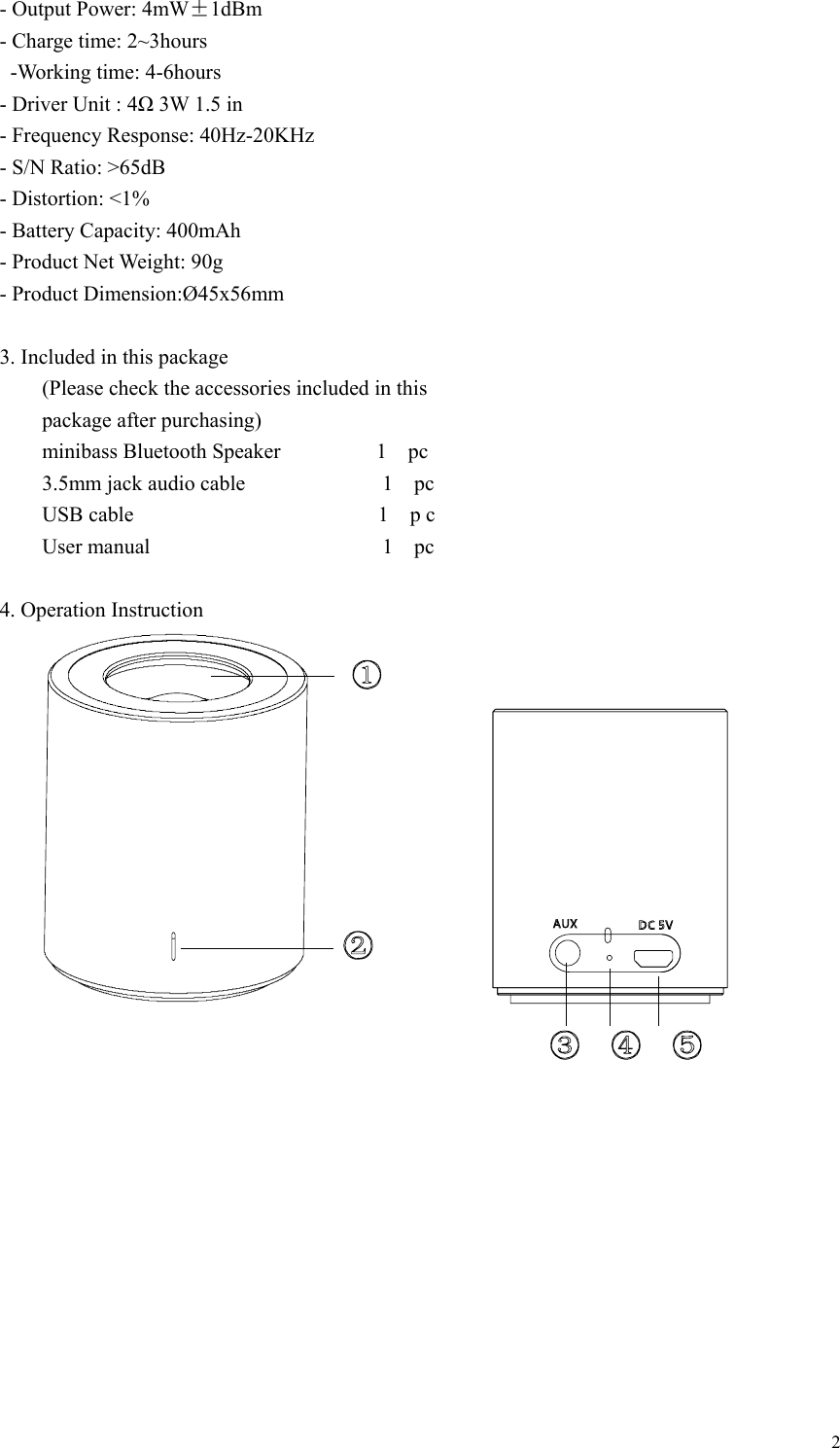   2- Output Power: 4mW±1dBm - Charge time: 2~3hours  -Working time: 4-6hours - Driver Unit : 4Ω 3W 1.5 in - Frequency Response: 40Hz-20KHz - S/N Ratio: &gt;65dB - Distortion: &lt;1% - Battery Capacity: 400mAh - Product Net Weight: 90g   - Product Dimension:Ø45x56mm  3. Included in this package         (Please check the accessories included in this       package after purchasing)     minibass Bluetooth Speaker         1  pc     3.5mm jack audio cable             1  pc     USB cable                       1  p c     User manual                      1  pc  4. Operation Instruction          