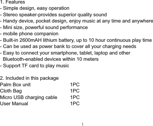 1. Features- Simple design, easy operation- Stereo speaker-provides superior quality sound- Handy device, pocket design, enjoy music at any time and anywhere- Mini size, powerful sound performance- mobile phone companion- Built-in 2600mAH lithium battery, up to 10 hour continuous play time- Can be used as power bank to cover all your charging needs- Easy to connect your smartphone, tablet, laptop and other       Bluetooth-enabled devices within 10 meters- Support TF card to play music2. Included in this packagePalm Box unit                             1PCCloth Bag                                   1PCMicro USB charging cable         1PCUser Manual                               1PC噘