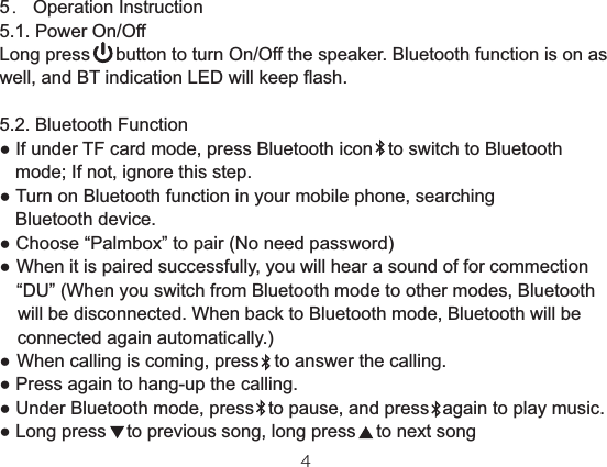 5． Operation Instruction5.1. Power On/OffLong press     button to turn On/Off the speaker. Bluetooth function is on as well, and BT indication LED will keep flash. 5.2. Bluetooth Function   mode; If not, ignore this step. Turn on Bluetooth function in your mobile phone, searching   Bluetooth device. Choose “Palmbox” to pair (No need password)           connected again automatically.)  to pause, and press   again to play music. 噛