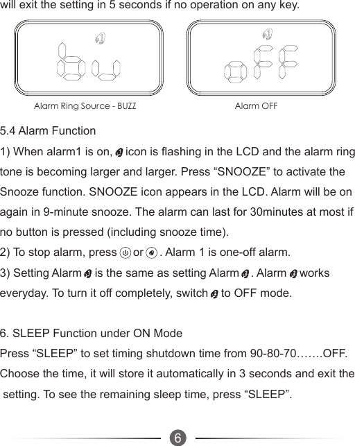   6Alarm Ring Source - BUZZ Alarm OFF    will exit the setting in 5 seconds if no operation on any key. 5.4 Alarm Function1) When alarm1 is on,    icon is flashing in the LCD and the alarm ring tone is becoming larger and larger. Press “SNOOZE” to activate the Snooze function. SNOOZE icon appears in the LCD. Alarm will be on again in 9-minute snooze. The alarm can last for 30minutes at most if no button is pressed (including snooze time).2) To stop alarm, press     or     . Alarm 1 is one-off alarm. 3) Setting Alarm    is the same as setting Alarm    . Alarm    works everyday. To turn it off completely, switch    to OFF mode.    6. SLEEP Function under ON ModePress “SLEEP” to set timing shutdown time from 90-80-70…….OFF. Choose the time, it will store it automatically in 3 seconds and exit the setting. To see the remaining sleep time, press “SLEEP”. 