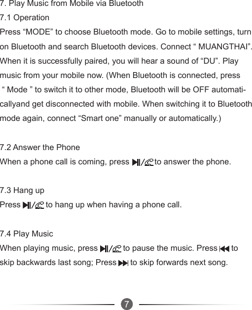 677. Play Music from Mobile via Bluetooth7.1 Operation Press “MODE” to choose Bluetooth mode. Go to mobile settings, turnon Bluetooth and search Bluetooth devices. Connect “ MUANGTHAI”.When it is successfully paired, you will hear a sound of “DU”. Play music from your mobile now. (When Bluetooth is connected, press “ Mode ” to switch it to other mode, Bluetooth will be OFF automati-callyand get disconnected with mobile. When switching it to Bluetoothmode again, connect “Smart one” manually or automatically.)7.2 Answer the PhoneWhen a phone call is coming, press           to answer the phone.7.3 Hang upPress           to hang up when having a phone call.7.4 Play MusicWhen playing music, press           to pause the music. Press      toskip backwards last song; Press      to skip forwards next song.