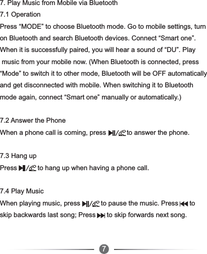 677. Play Music from Mobile via Bluetooth7.1 Operation Press “MODE” to choose Bluetooth mode. Go to mobile settings, turnon Bluetooth and search Bluetooth devices. Connect “Smart one”. When it is successfully paired, you will hear a sound of “DU”. Play music from your mobile now. (When Bluetooth is connected, press “Mode” to switch it to other mode, Bluetooth will be OFF automaticallyand get disconnected with mobile. When switching it to Bluetooth mode again, connect “Smart one” manually or automatically.)7.2 Answer the PhoneWhen a phone call is coming, press           to answer the phone.7.3 Hang upPress           to hang up when having a phone call.7.4 Play MusicWhen playing music, press           to pause the music. Press      toskip backwards last song; Press      to skip forwards next song.