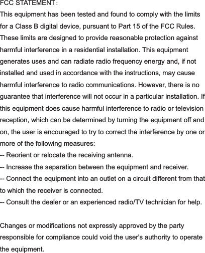 FCC STATEMENT：This equipment has been tested and found to comply with the limits for a Class B digital device, pursuant to Part 15 of the FCC Rules. These limits are designed to provide reasonable protection against harmful interference in a residential installation. This equipment generates uses and can radiate radio frequency energy and, if not installed and used in accordance with the instructions, may cause harmful interference to radio communications. However, there is no guarantee that interference will not occur in a particular installation. If this equipment does cause harmful interference to radio or television reception, which can be determined by turning the equipment off and on, the user is encouraged to try to correct the interference by one or more of the following measures:-- Reorient or relocate the receiving antenna.  -- Increase the separation between the equipment and receiver.   -- Connect the equipment into an outlet on a circuit different from that to which the receiver is connected.  -- Consult the dealer or an experienced radio/TV technician for help. Changes or modifications not expressly approved by the party responsible for compliance could void the user&apos;s authority to operate the equipment.