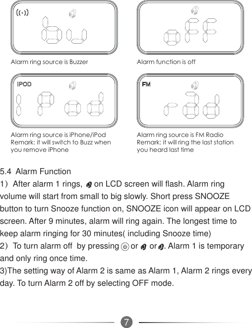 75.4  Alarm Function1）After alarm 1 rings,     on LCD screen will flash. Alarm ring volume will start from small to big slowly. Short press SNOOZE button to turn Snooze function on, SNOOZE icon will appear on LCD screen. After 9 minutes, alarm will ring again. The longest time to keep alarm ringing for 30 minutes( including Snooze time) 2）To turn alarm off  by pressing     or     or   . Alarm 1 is temporary and only ring once time.3)The setting way of Alarm 2 is same as Alarm 1, Alarm 2 rings every day. To turn Alarm 2 off by selecting OFF mode.$ODUPULQJVRXUFHLV%X]]HU $ODUPIXQFWLRQLVRII$ODUPULQJVRXUFHLVL3KRQHL3RG5HPDUNLWZLOOVZLWFKWR%X]]ZKHQ\RXUHPRYHL3KRQH$ODUPULQJVRXUFHLV)05DGLR5HPDUNLWZLOOULQJWKHODVWVWDWLRQ\RXKHDUGODVWWLPH