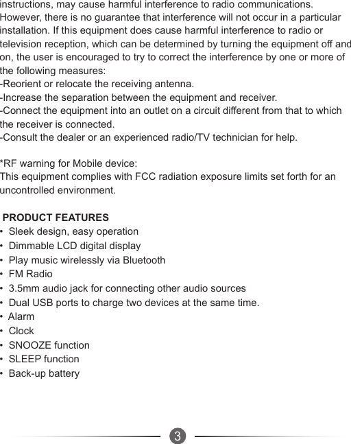 3instructions, may cause harmful interference to radio communications. However, there is no guarantee that interference will not occur in a particular installation. If this equipment does cause harmful interference to radio or television reception, which can be determined by turning the equipment off and on, the user is encouraged to try to correct the interference by one or more of the following measures:-Reorient or relocate the receiving antenna.-Increase the separation between the equipment and receiver.-Connect the equipment into an outlet on a circuit different from that to which the receiver is connected.-Consult the dealer or an experienced radio/TV technician for help.*RF warning for Mobile device:This equipment complies with FCC radiation exposure limits set forth for an uncontrolled environment.  PRODUCT FEATURES•  Sleek design, easy operation•  Dimmable LCD digital display•  Play music wirelessly via Bluetooth•  FM Radio•  3.5mm audio jack for connecting other audio sources•  Dual USB ports to charge two devices at the same time.•  Alarm•  Clock•  SNOOZE function•  SLEEP function•  Back-up battery