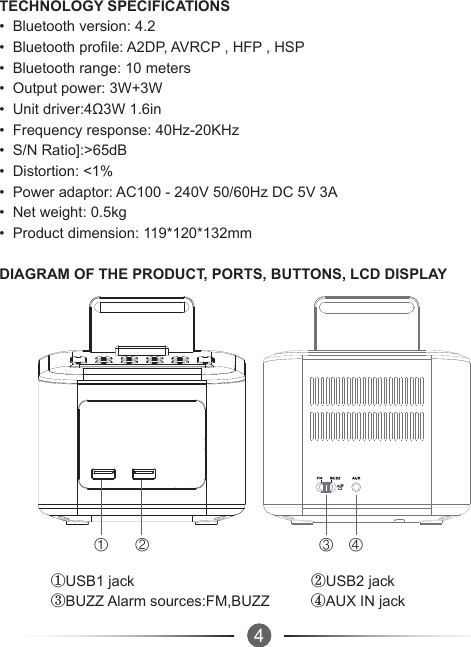 4① ② ③ ④TECHNOLOGY SPECIFICATIONS•  Bluetooth version: 4.2•  Bluetooth profile: A2DP, AVRCP , HFP , HSP•  Bluetooth range: 10 meters•  Output power: 3W+3W•  Unit driver:4Ω3W 1.6in•  Frequency response: 40Hz-20KHz•  S/N Ratio]:&gt;65dB•  Distortion: &lt;1%•  Power adaptor: AC100 - 240V 50/60Hz DC 5V 3A•  Net weight: 0.5kg•  Product dimension: 119*120*132mmDIAGRAM OF THE PRODUCT, PORTS, BUTTONS, LCD DISPLAY①USB1 jack                                           ②USB2 jack③BUZZ Alarm sources:FM,BUZZ          ④AUX IN jack